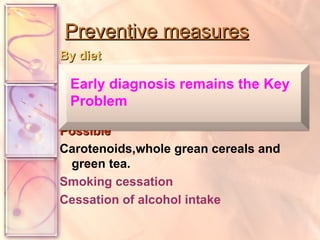 Preventive measures By diet Convincing: vegetable & fruits. Probable:   Vit.C &E Possible   Carotenoids,whole grean cereals and green tea.   Smoking cessation  Cessation of alcohol intake Early diagnosis remains the Key Problem 