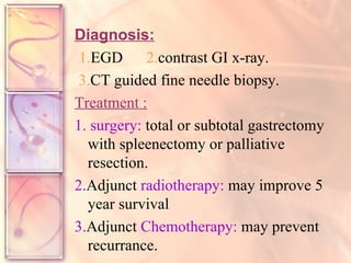 Diagnosis: 1. EGD  2. contrast GI x-ray. 3. CT guided fine needle biopsy. Treatment :   1.   surgery:  total or subtotal gastrectomy with spleenectomy or palliative resection. 2. Adjunct  radiotherapy:  may improve 5 year survival  3. Adjunct  Chemotherapy:  may prevent recurrance. 