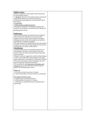 Palliative surgery
Palliative operation to relieve gastric outlet obstruction
for unresectable tumours.
1. Billroth II -Resection of the distal stomach, closing the
transected duodenum and stomach and restoring
continuity by a gastrojejustomy to the posterior wall of
the stomach-
2.Gastrostomy
3.Stents in gastro esophageal junction
Non-operative palliation, including laser therapy and
intubation for dysphagia, and interstitial laser therapy for
bleeding gastric cancers.
Radiotherapy
Gastric adenocarcinoma has generally been regarded as
radioresistant and, although it is less sensitive than
squamous cell carcinoma, useful response and tumour
shrinkage has been achieved in patients given palliative
radiotherapy for malignant dysphagia.
The major limitation to radiotherapy has been the problem
of achieving a dose that will spare adjacent normal tissue,
including the liver and the small intestine
Chemotherapy
-Gastrointestinal cancers are generally unresponsive to
chemotherapy, but gastric cancers appear to be more
sensitive than most and in particular respond better than
colorectal cancer.
-Despite evidence to suggest that combined chemotherapy
is better, most studies have been performed with single
agents. Mitomycin C, doxorubicin, 5-fluorouracil, and the
nitrosoureas will produce tumour shrinkage in up to 30
per cent of patients with advanced disease.
-The combination of 5-fluorouracil, doxorubicin, and
mitomycin C at present represents the most effective
regimen for advanced gastric cancer
Follow up
1.CEA assay to detect recurrence of tumour
2. Follow endoscopies if mucosal resection at endoscopy.
Prevention of Gastric cancer
1.Tripple therapy to eradicate H.pylori
2. Good nutrition-Vitamins C,E, A intake.
3. Endoscopy in strong family history or patients post-
gastrectomy.
 