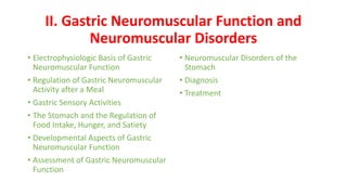 II. Gastric Neuromuscular Function and
Neuromuscular Disorders
• Electrophysiologic Basis of Gastric
Neuromuscular Function
• Regulation of Gastric Neuromuscular
Activity after a Meal
• Gastric Sensory Activities
• The Stomach and the Regulation of
Food Intake, Hunger, and Satiety
• Developmental Aspects of Gastric
Neuromuscular Function
• Assessment of Gastric Neuromuscular
Function
• Neuromuscular Disorders of the
Stomach
• Diagnosis
• Treatment
 