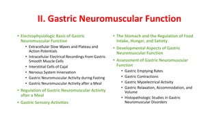 II. Gastric Neuromuscular Function
• Electrophysiologic Basis of Gastric
Neuromuscular Function
• Extracellular Slow Waves and Plateau and
Action Potentials
• Intracellular Electrical Recordings from Gastric
Smooth Muscle Cells
• Interstitial Cells of Cajal
• Nervous System Innervation
• Gastric Neuromuscular Activity during Fasting
• Gastric Neuromuscular Activity after a Meal
• Regulation of Gastric Neuromuscular Activity
after a Meal
• Gastric Sensory Activities
• The Stomach and the Regulation of Food
Intake, Hunger, and Satiety
• Developmental Aspects of Gastric
Neuromuscular Function
• Assessment of Gastric Neuromuscular
Function
• Gastric Emptying Rates
• Gastric Contractions
• Gastric Myoelectrical Activity
• Gastric Relaxation, Accommodation, and
Volume
• Histopathologic Studies in Gastric
Neuromuscular Disorders
 