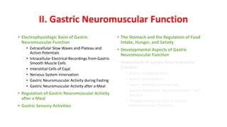 II. Gastric Neuromuscular Function
• Electrophysiologic Basis of Gastric
Neuromuscular Function
• Extracellular Slow Waves and Plateau and
Action Potentials
• Intracellular Electrical Recordings from Gastric
Smooth Muscle Cells
• Interstitial Cells of Cajal
• Nervous System Innervation
• Gastric Neuromuscular Activity during Fasting
• Gastric Neuromuscular Activity after a Meal
• Regulation of Gastric Neuromuscular Activity
after a Meal
• Gastric Sensory Activities
• The Stomach and the Regulation of Food
Intake, Hunger, and Satiety
• Developmental Aspects of Gastric
Neuromuscular Function
• Assessment of Gastric Neuromuscular
Function
• Gastric Emptying Rates
• Gastric Contractions
• Gastric Myoelectrical Activity
• Gastric Relaxation, Accommodation, and
Volume
• Histopathologic Studies in Gastric
Neuromuscular Disorders
 