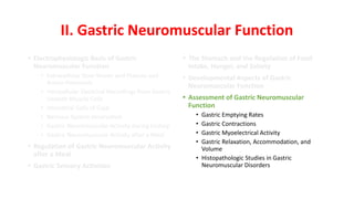 II. Gastric Neuromuscular Function
• Electrophysiologic Basis of Gastric
Neuromuscular Function
• Extracellular Slow Waves and Plateau and
Action Potentials
• Intracellular Electrical Recordings from Gastric
Smooth Muscle Cells
• Interstitial Cells of Cajal
• Nervous System Innervation
• Gastric Neuromuscular Activity during Fasting
• Gastric Neuromuscular Activity after a Meal
• Regulation of Gastric Neuromuscular Activity
after a Meal
• Gastric Sensory Activities
• The Stomach and the Regulation of Food
Intake, Hunger, and Satiety
• Developmental Aspects of Gastric
Neuromuscular Function
• Assessment of Gastric Neuromuscular
Function
• Gastric Emptying Rates
• Gastric Contractions
• Gastric Myoelectrical Activity
• Gastric Relaxation, Accommodation, and
Volume
• Histopathologic Studies in Gastric
Neuromuscular Disorders
 