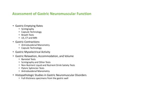 Assessment of Gastric Neuromuscular Function
• Gastric Emptying Rates
• Scintigraphy
• Capsule Technology
• Breath Tests
• US, CT and MRI
• Gastric Contractions
• Antroduodenal Manometry
• Capsule Technology
• Gastric Myoelectrical Activity
• Gastric Relaxation, Accommodation, and Volume
• Barostat Tests
• Scintigraphy and Other Tests
• Non-Nutrient Liquid and Nutrient Drink Satiety Tests
• Pyloric Sphincter Tests
• Antroduodenal Manometry
• Histopathologic Studies in Gastric Neuromuscular Disorders
• Full-thickness specimens from the gastric wall
 
