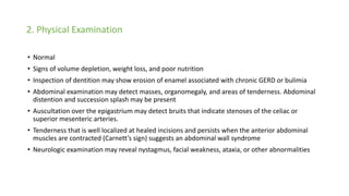 2. Physical Examination
• Normal
• Signs of volume depletion, weight loss, and poor nutrition
• Inspection of dentition may show erosion of enamel associated with chronic GERD or bulimia
• Abdominal examination may detect masses, organomegaly, and areas of tenderness. Abdominal
distention and succession splash may be present
• Auscultation over the epigastrium may detect bruits that indicate stenoses of the celiac or
superior mesenteric arteries.
• Tenderness that is well localized at healed incisions and persists when the anterior abdominal
muscles are contracted (Carnett’s sign) suggests an abdominal wall syndrome
• Neurologic examination may reveal nystagmus, facial weakness, ataxia, or other abnormalities
 