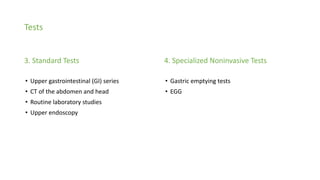 Tests
3. Standard Tests
• Upper gastrointestinal (GI) series
• CT of the abdomen and head
• Routine laboratory studies
• Upper endoscopy
4. Specialized Noninvasive Tests
• Gastric emptying tests
• EGG
 