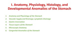 I. Anatomy, Physiology, Histology, and
Developmental Anomalies of the Stomach
1. Anatomy and Physiology of the Stomach
2. Vascular Supply and Drainage; Lymphatic Drainage
3. Gastric Innervation
4. Tissue Layers of the Stomach
5. Microscopic Anatomy
6. Congenital Anomalies of the Stomach
 