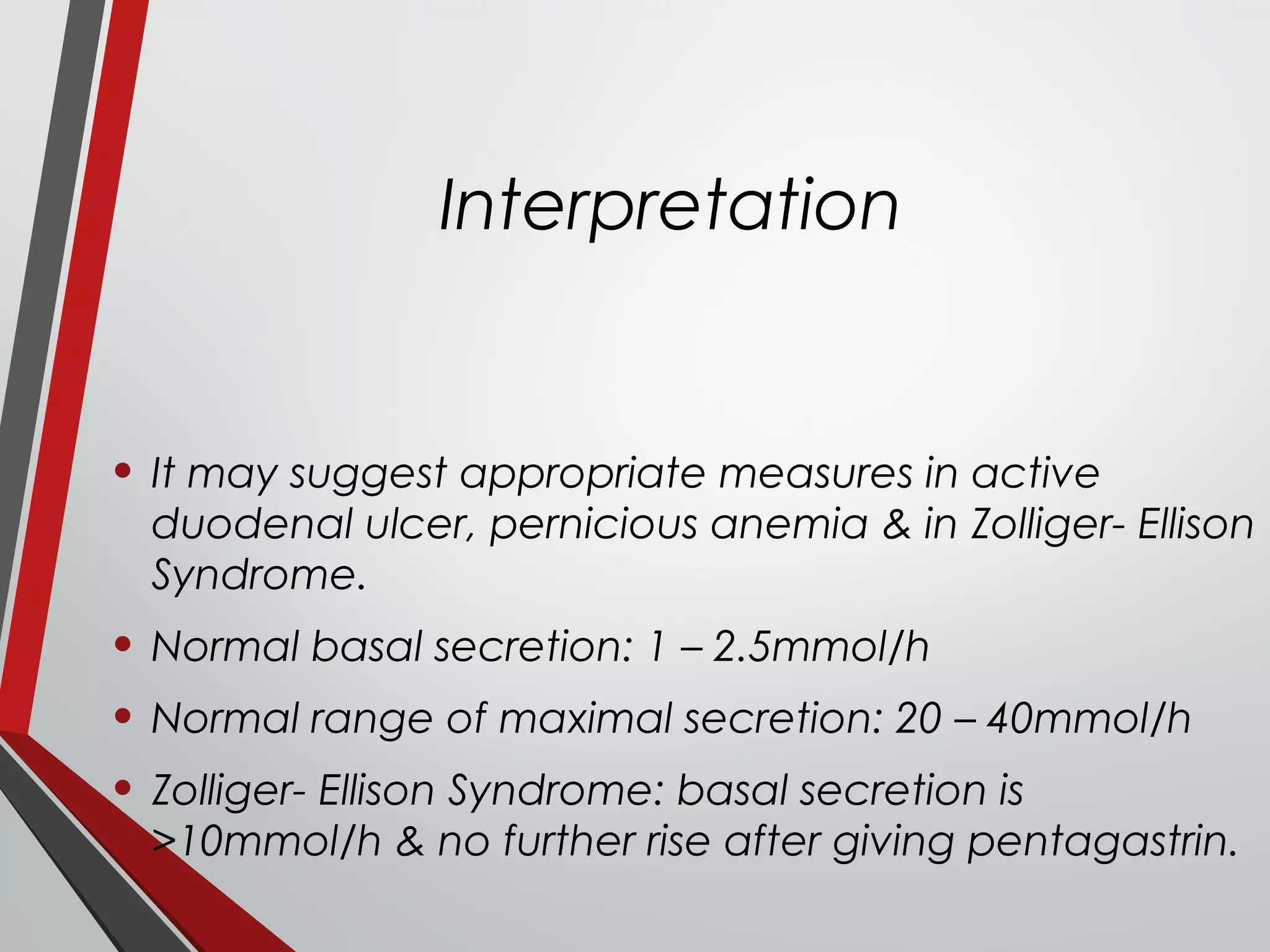 Interpretation
• It may suggest appropriate measures in active
duodenal ulcer, pernicious anemia & in Zolliger- Ellison
Syndrome.
• Normal basal secretion: 1 – 2.5mmol/h
• Normal range of maximal secretion: 20 – 40mmol/h
• Zolliger- Ellison Syndrome: basal secretion is
>10mmol/h & no further rise after giving pentagastrin.
 