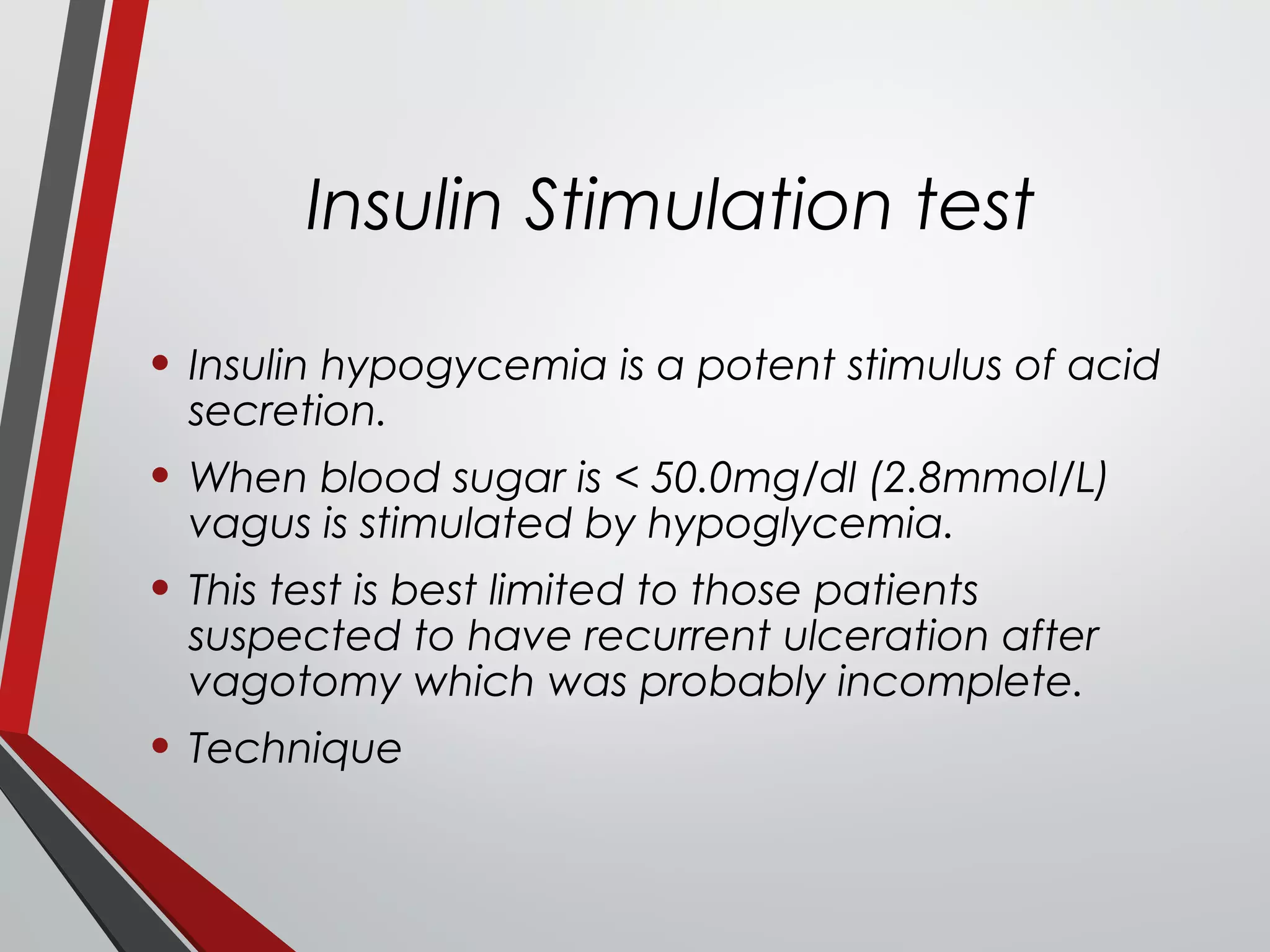 Insulin Stimulation test
• Insulin hypogycemia is a potent stimulus of acid
secretion.
• When blood sugar is < 50.0mg/dl (2.8mmol/L)
vagus is stimulated by hypoglycemia.
• This test is best limited to those patients
suspected to have recurrent ulceration after
vagotomy which was probably incomplete.
• Technique
 