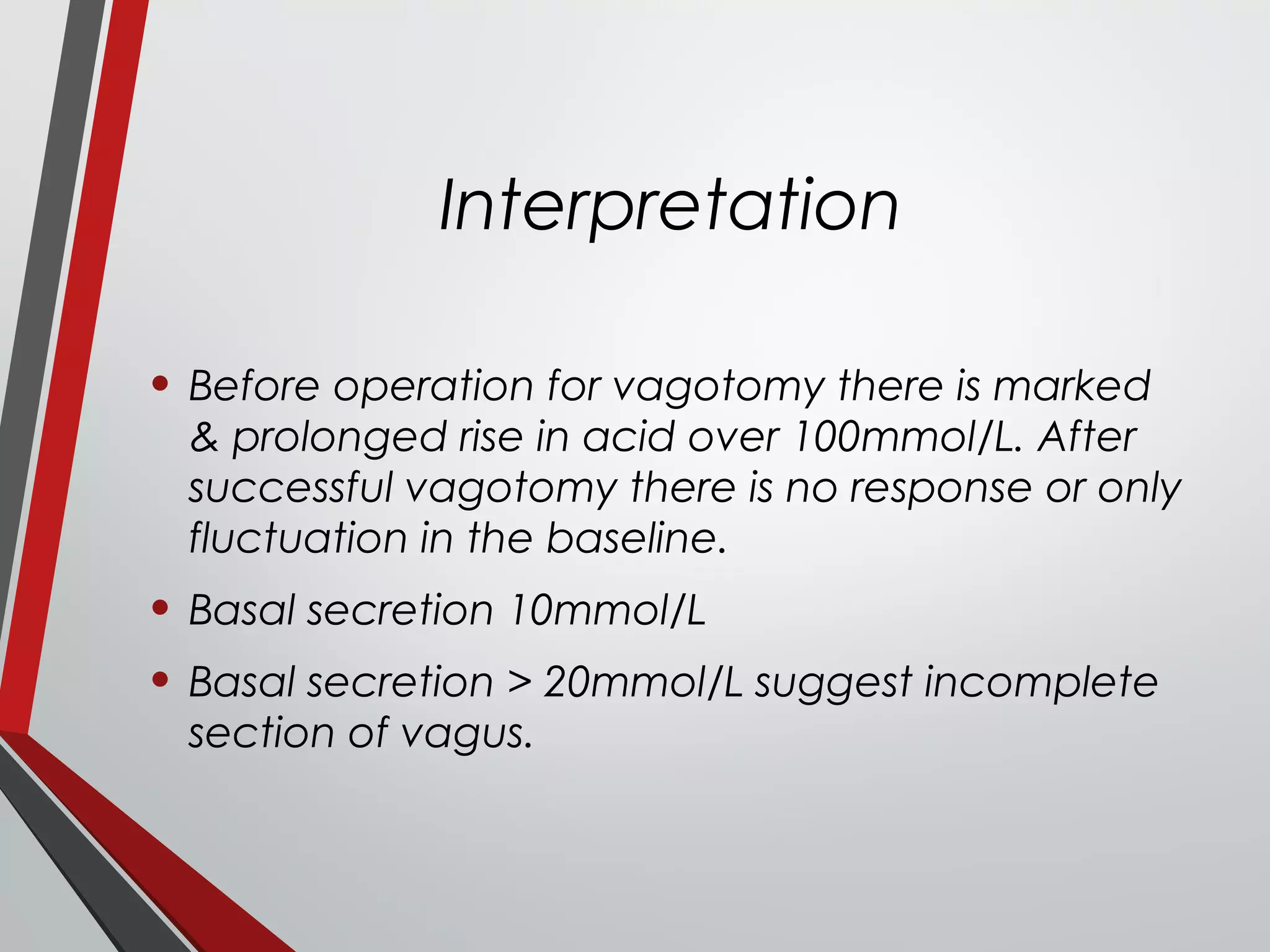 Interpretation
• Before operation for vagotomy there is marked
& prolonged rise in acid over 100mmol/L. After
successful vagotomy there is no response or only
fluctuation in the baseline.
• Basal secretion 10mmol/L
• Basal secretion > 20mmol/L suggest incomplete
section of vagus.
 
