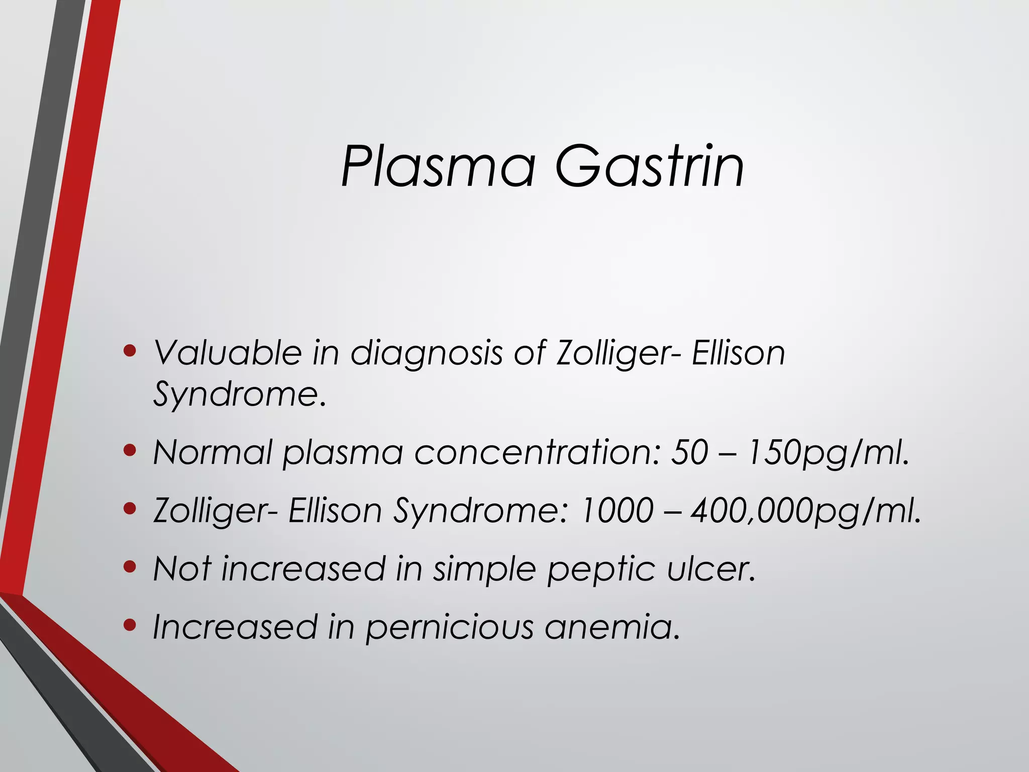 Plasma Gastrin
• Valuable in diagnosis of Zolliger- Ellison
Syndrome.
• Normal plasma concentration: 50 – 150pg/ml.
• Zolliger- Ellison Syndrome: 1000 – 400,000pg/ml.
• Not increased in simple peptic ulcer.
• Increased in pernicious anemia.
 
