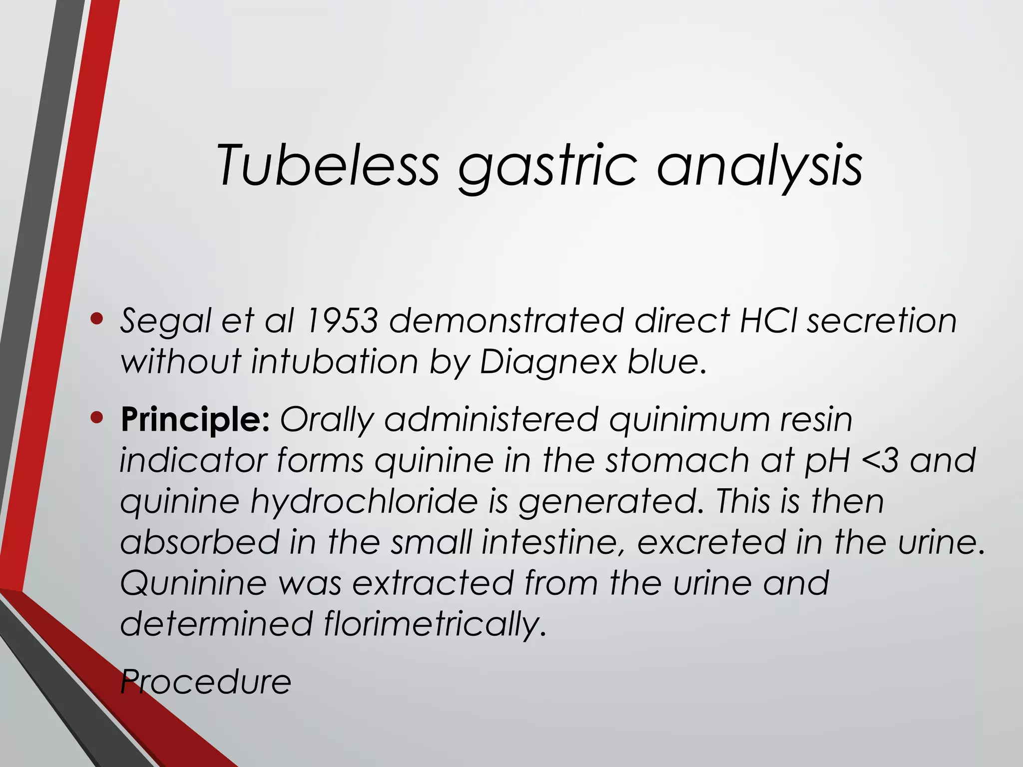 Tubeless gastric analysis
• Segal et al 1953 demonstrated direct HCl secretion
without intubation by Diagnex blue.
• Principle: Orally administered quinimum resin
indicator forms quinine in the stomach at pH <3 and
quinine hydrochloride is generated. This is then
absorbed in the small intestine, excreted in the urine.
Quninine was extracted from the urine and
determined florimetrically.
• Procedure
 