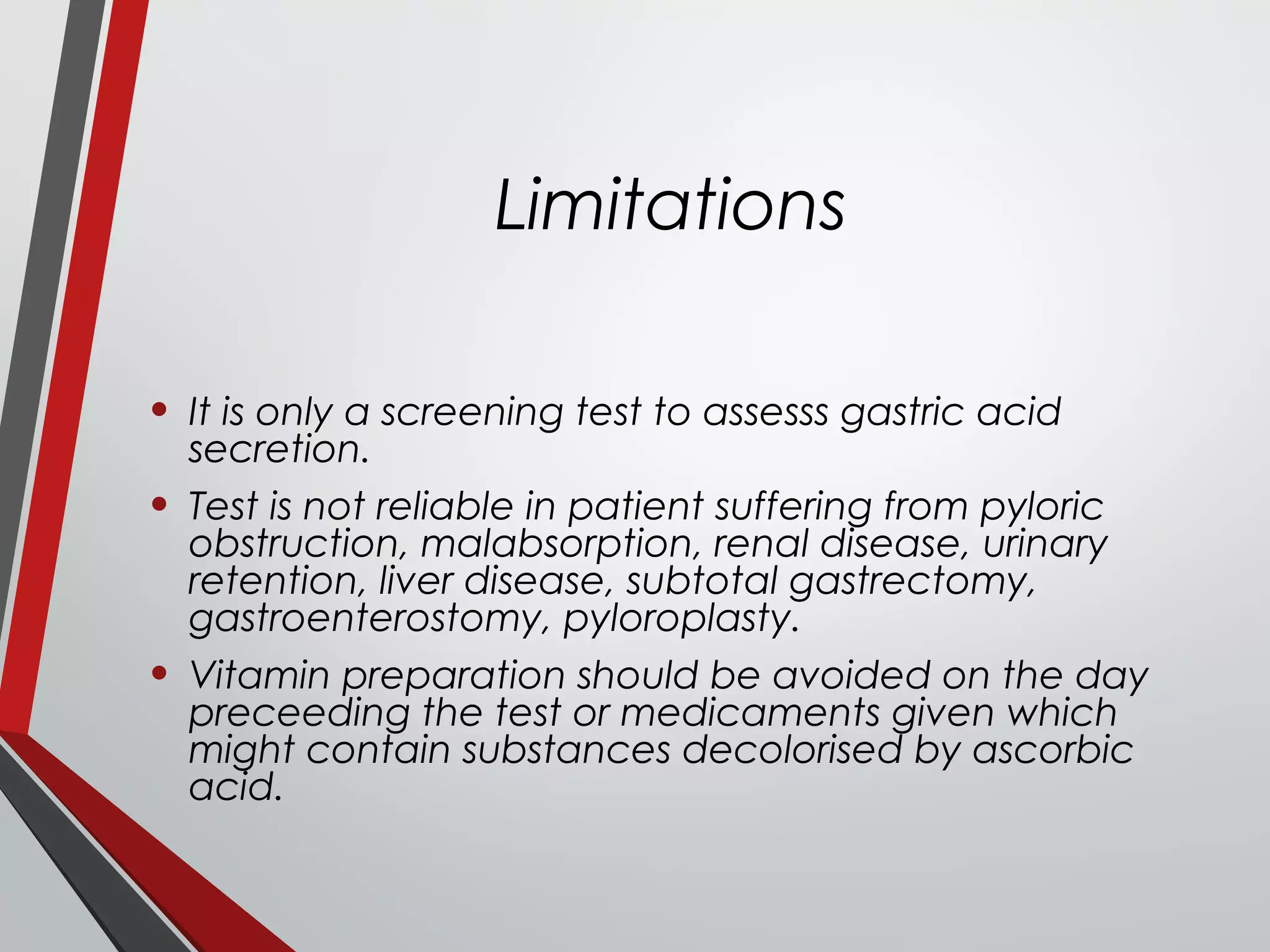 Limitations
• It is only a screening test to assesss gastric acid
secretion.
• Test is not reliable in patient suffering from pyloric
obstruction, malabsorption, renal disease, urinary
retention, liver disease, subtotal gastrectomy,
gastroenterostomy, pyloroplasty.
• Vitamin preparation should be avoided on the day
preceeding the test or medicaments given which
might contain substances decolorised by ascorbic
acid.
 