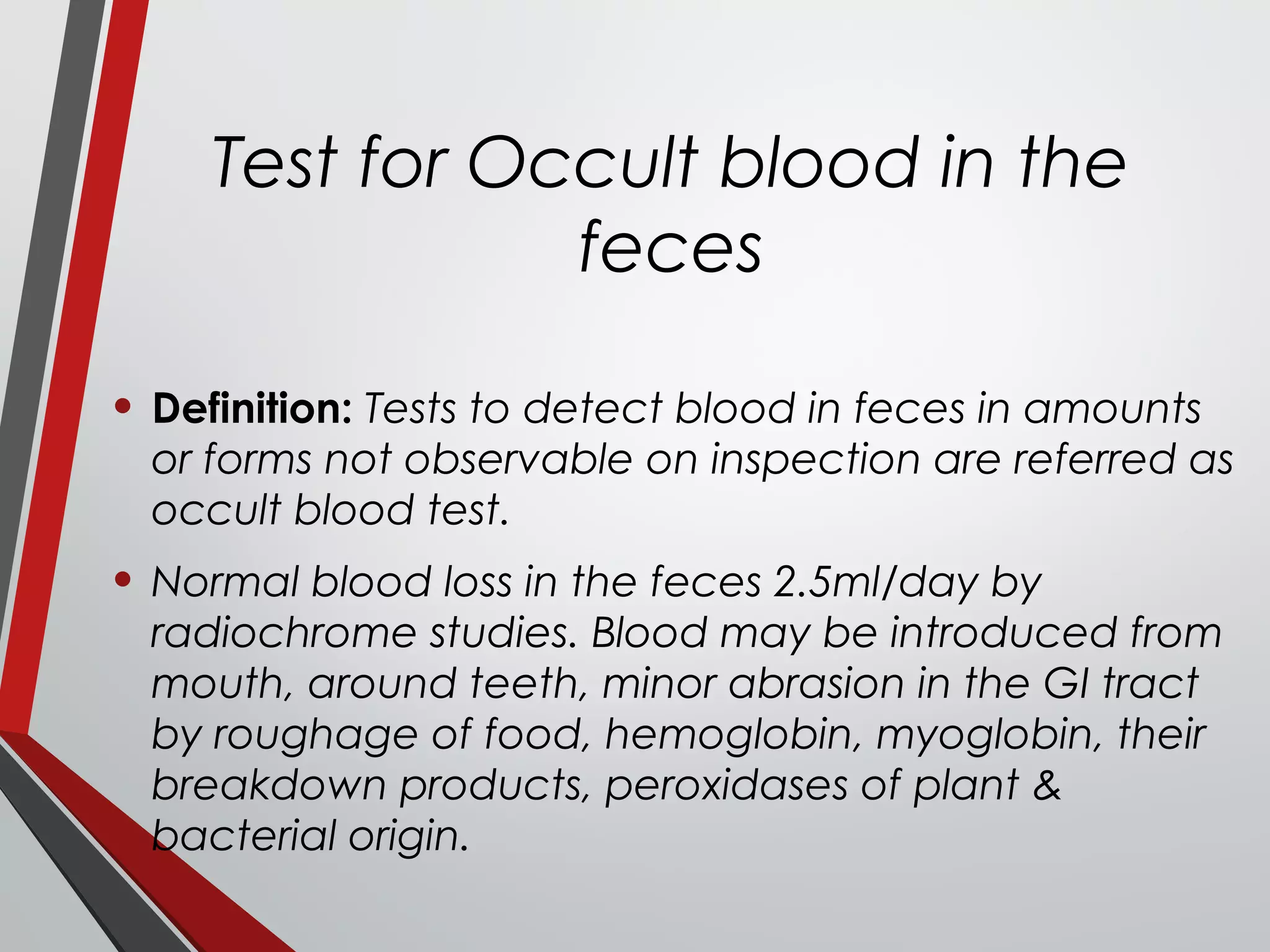 Test for Occult blood in the
feces
• Definition: Tests to detect blood in feces in amounts
or forms not observable on inspection are referred as
occult blood test.
• Normal blood loss in the feces 2.5ml/day by
radiochrome studies. Blood may be introduced from
mouth, around teeth, minor abrasion in the GI tract
by roughage of food, hemoglobin, myoglobin, their
breakdown products, peroxidases of plant &
bacterial origin.
 