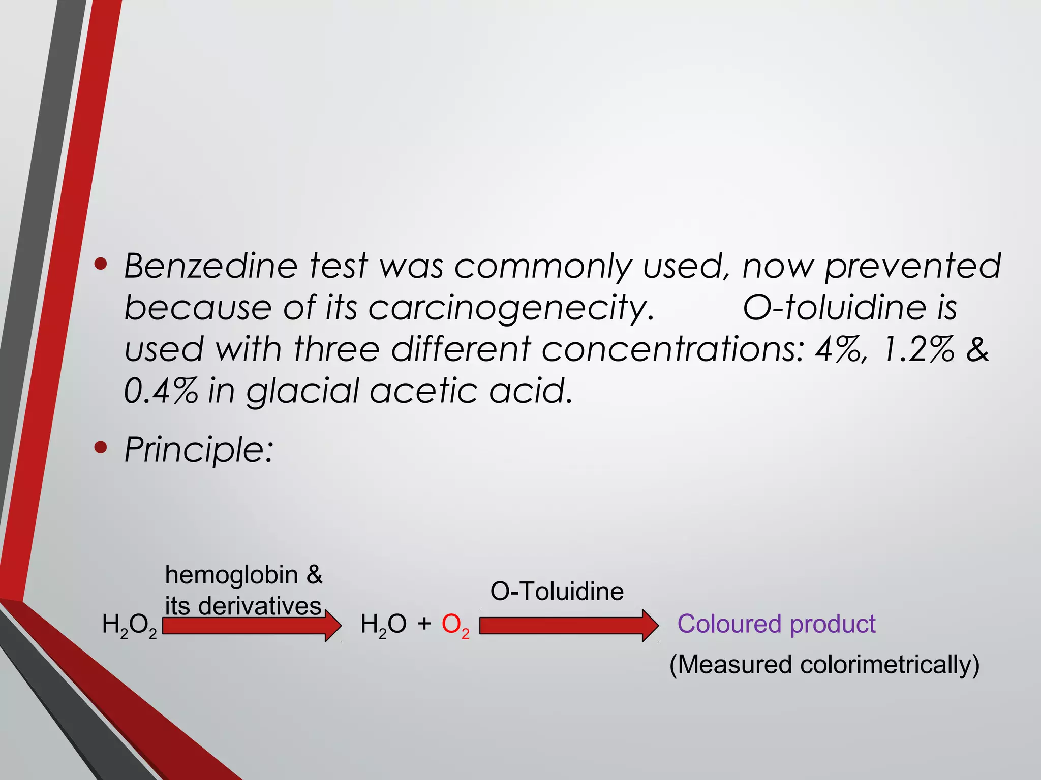 • Benzedine test was commonly used, now prevented
because of its carcinogenecity. O-toluidine is
used with three different concentrations: 4%, 1.2% &
0.4% in glacial acetic acid.
• Principle:
hemoglobin &
its derivatives
H2O2 H2O O2+
O-Toluidine
Coloured product
(Measured colorimetrically)
 