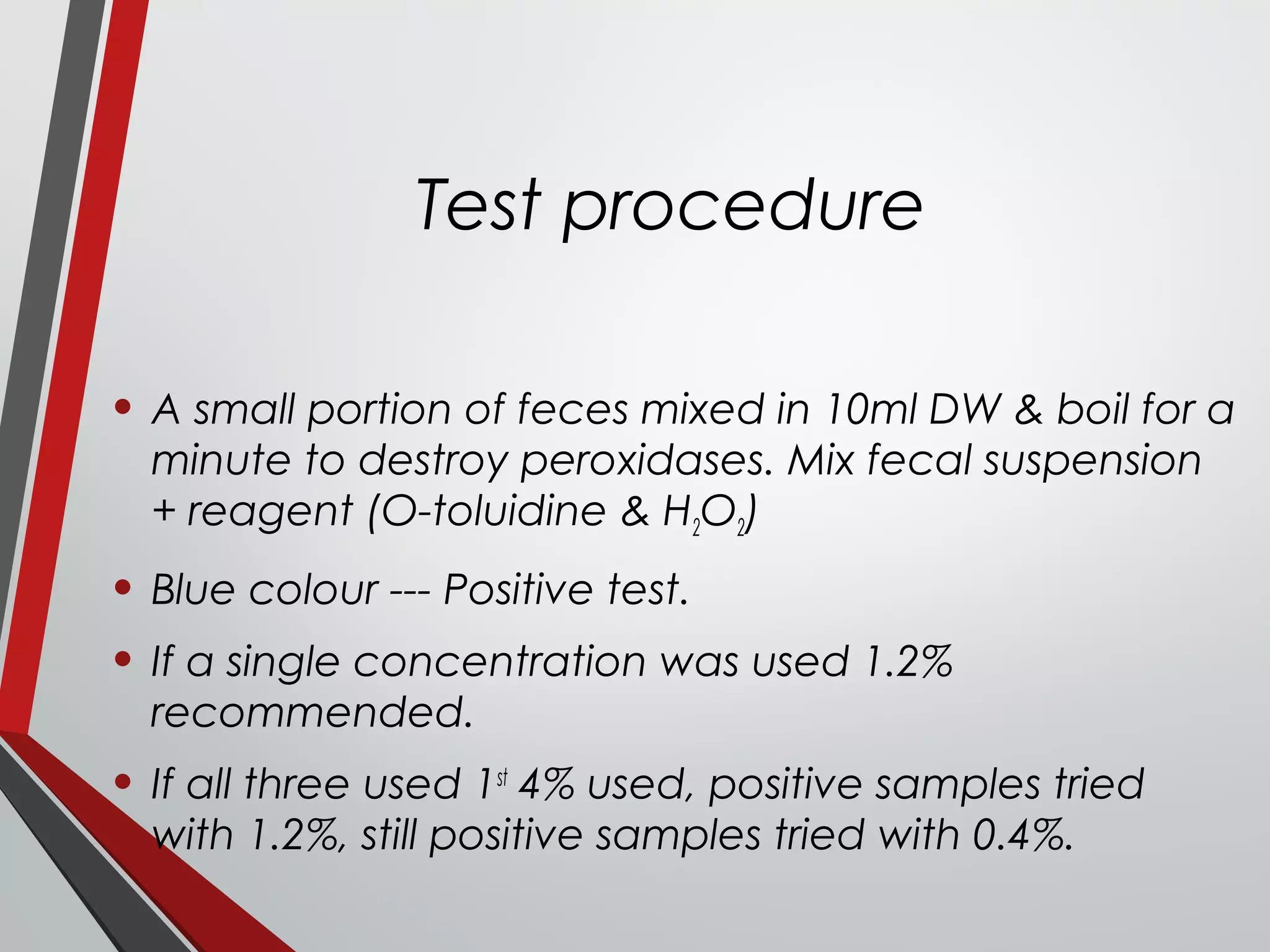 Test procedure
• A small portion of feces mixed in 10ml DW & boil for a
minute to destroy peroxidases. Mix fecal suspension
+ reagent (O-toluidine & H2O2)
• Blue colour --- Positive test.
• If a single concentration was used 1.2%
recommended.
• If all three used 1st
4% used, positive samples tried
with 1.2%, still positive samples tried with 0.4%.
 
