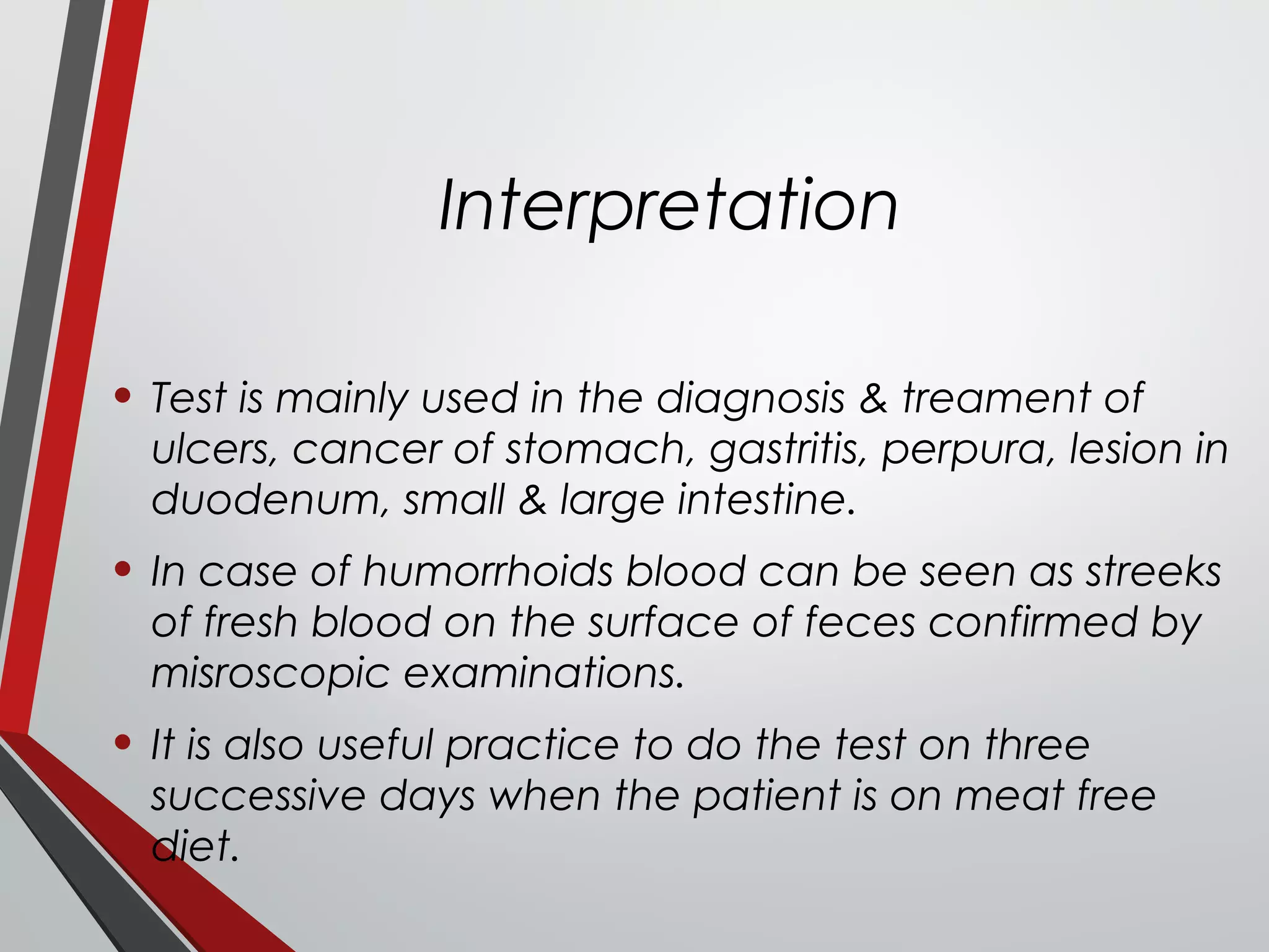 Interpretation
• Test is mainly used in the diagnosis & treament of
ulcers, cancer of stomach, gastritis, perpura, lesion in
duodenum, small & large intestine.
• In case of humorrhoids blood can be seen as streeks
of fresh blood on the surface of feces confirmed by
misroscopic examinations.
• It is also useful practice to do the test on three
successive days when the patient is on meat free
diet.
 