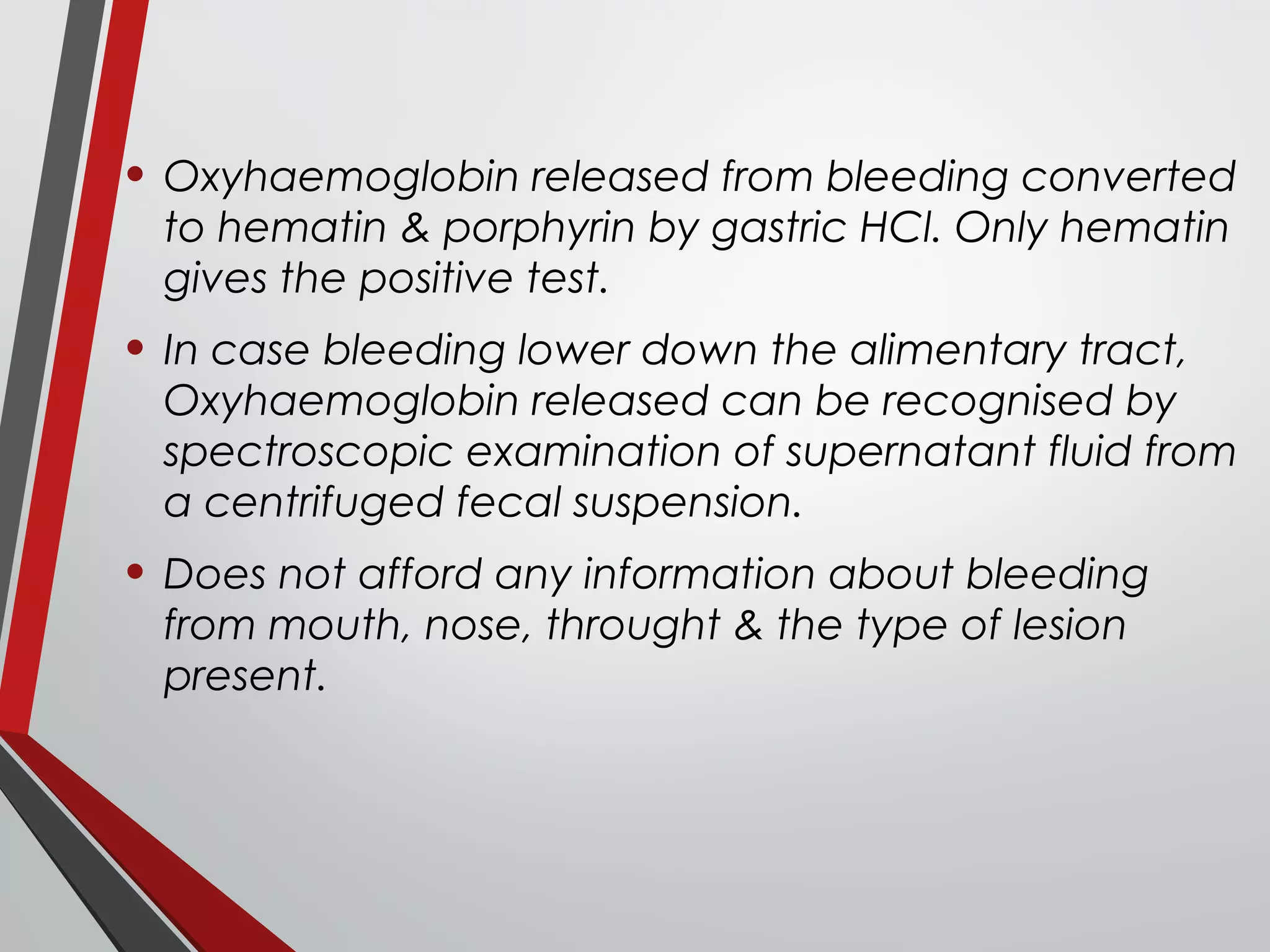 • Oxyhaemoglobin released from bleeding converted
to hematin & porphyrin by gastric HCl. Only hematin
gives the positive test.
• In case bleeding lower down the alimentary tract,
Oxyhaemoglobin released can be recognised by
spectroscopic examination of supernatant fluid from
a centrifuged fecal suspension.
• Does not afford any information about bleeding
from mouth, nose, throught & the type of lesion
present.
 