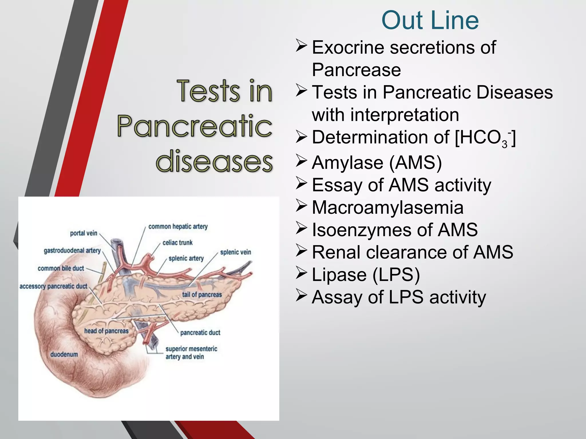 Out Line
Exocrine secretions of
Pancrease
Tests in Pancreatic Diseases
with interpretation
Determination of [HCO3
-
]
Amylase (AMS)
Essay of AMS activity
Macroamylasemia
Isoenzymes of AMS
Renal clearance of AMS
Lipase (LPS)
Assay of LPS activity
 