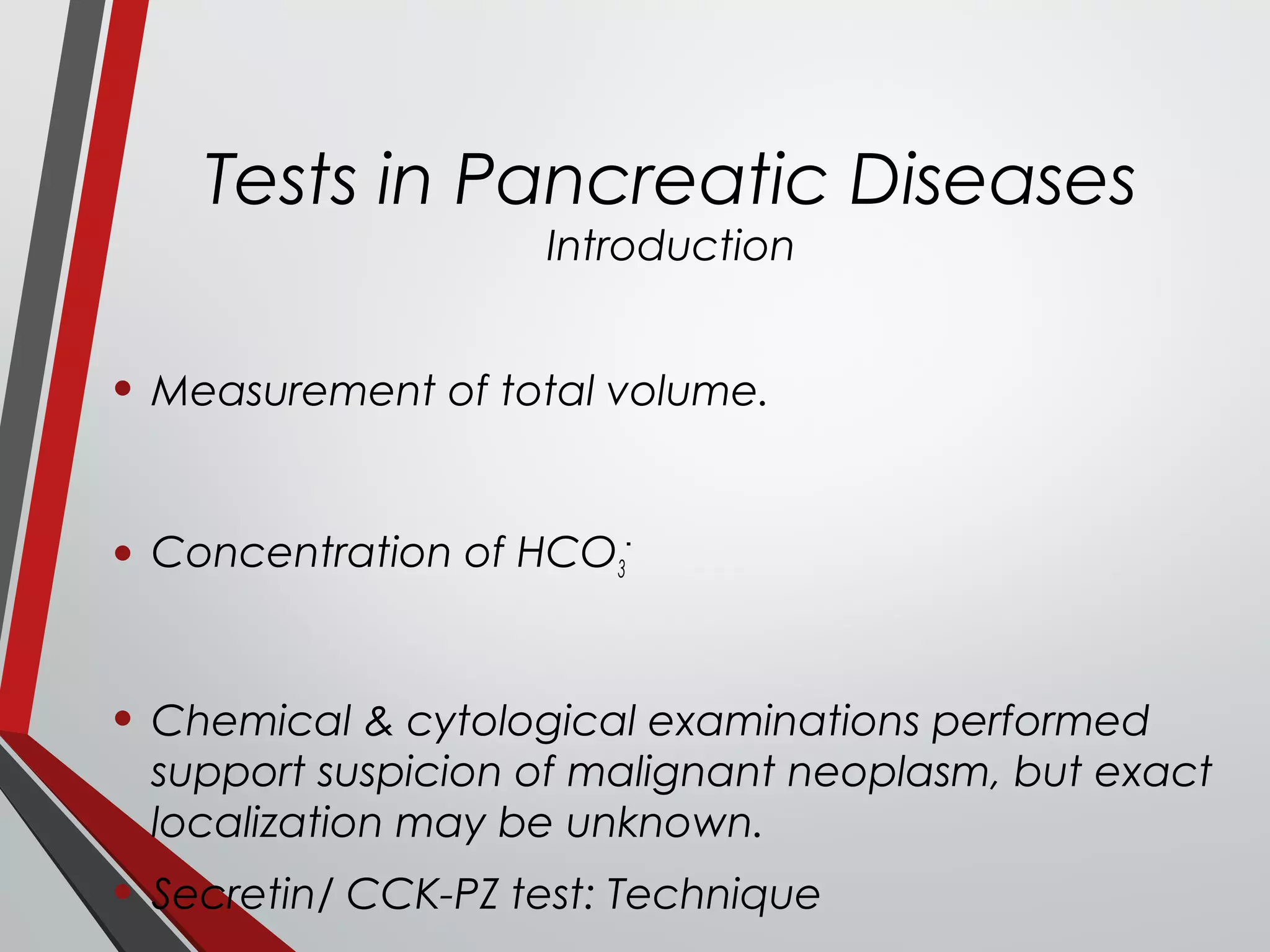 Tests in Pancreatic Diseases
Introduction
• Measurement of total volume.
• Concentration of HCO3
-
• Chemical & cytological examinations performed
support suspicion of malignant neoplasm, but exact
localization may be unknown.
• Secretin/ CCK-PZ test: Technique
 