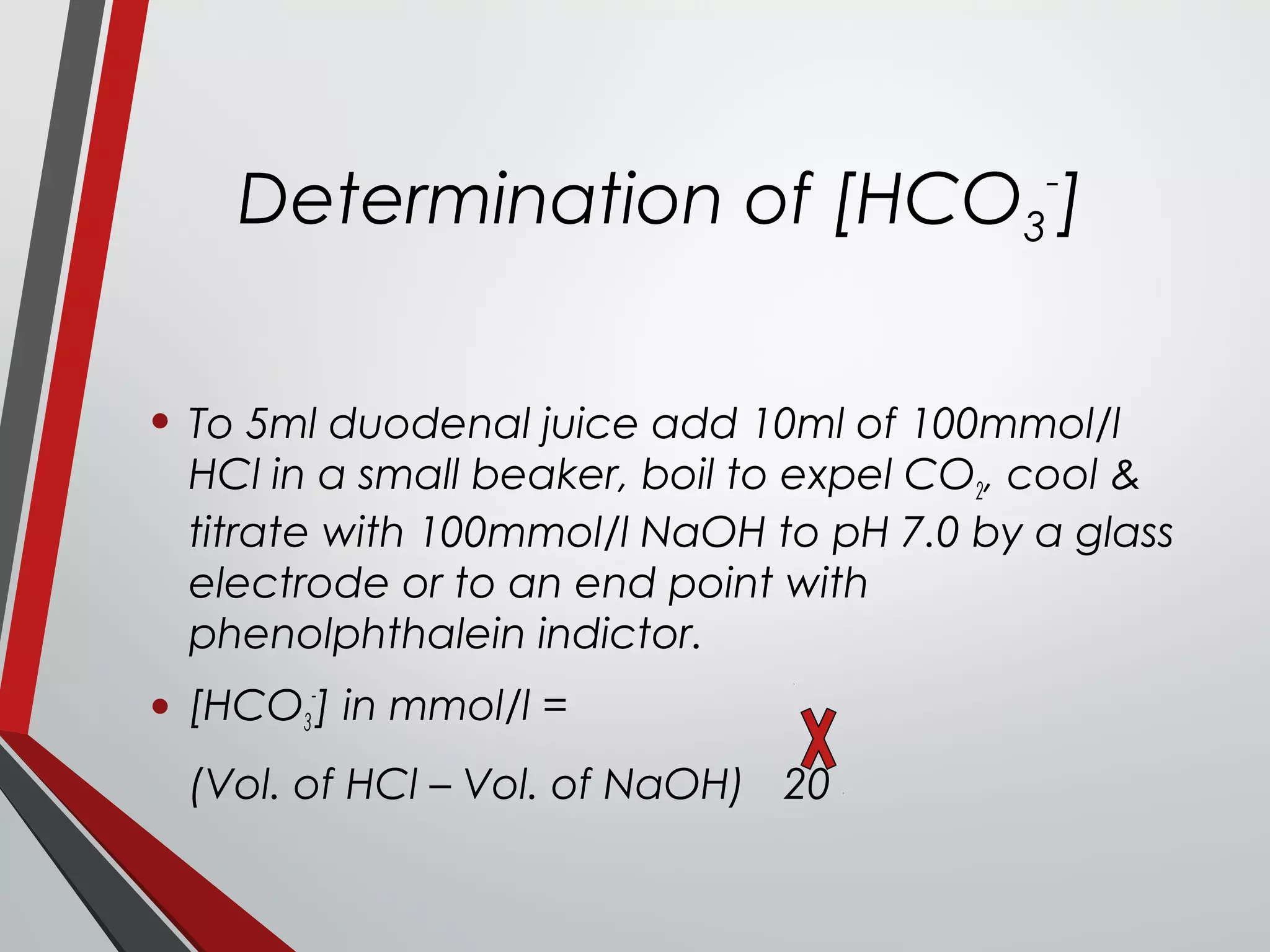 Determination of [HCO3
-
]
• To 5ml duodenal juice add 10ml of 100mmol/l
HCl in a small beaker, boil to expel CO2, cool &
titrate with 100mmol/l NaOH to pH 7.0 by a glass
electrode or to an end point with
phenolphthalein indictor.
• [HCO3
-
] in mmol/l =
(Vol. of HCl – Vol. of NaOH) 20
 