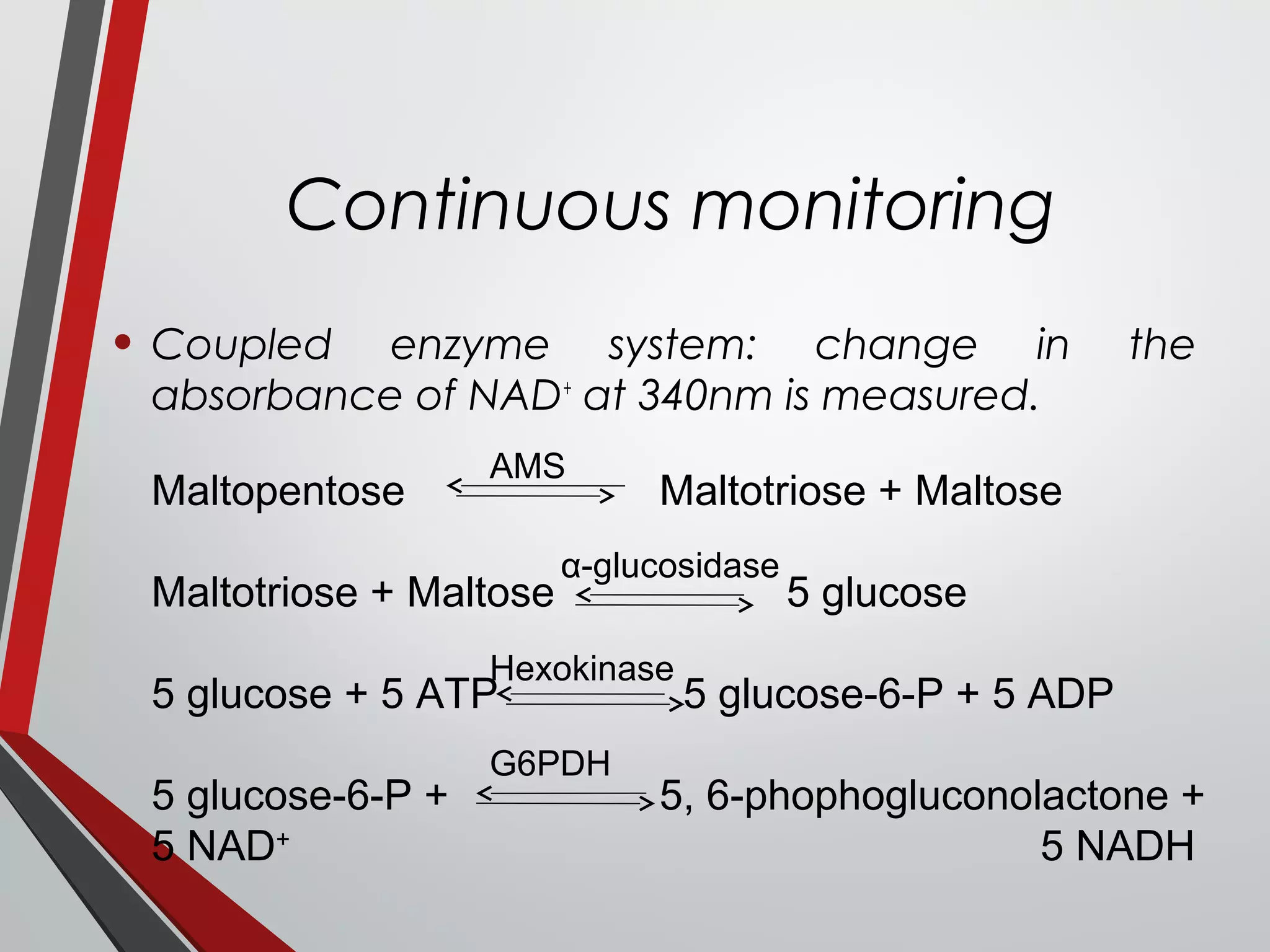 Continuous monitoring
• Coupled enzyme system: change in the
absorbance of NAD+
at 340nm is measured.
Maltopentose Maltotriose + Maltose
Maltotriose + Maltose 5 glucose
5 glucose + 5 ATP 5 glucose-6-P + 5 ADP
5 glucose-6-P + 5, 6-phophogluconolactone +
5 NAD+
5 NADH
AMS
α-glucosidase
Hexokinase
G6PDH
 