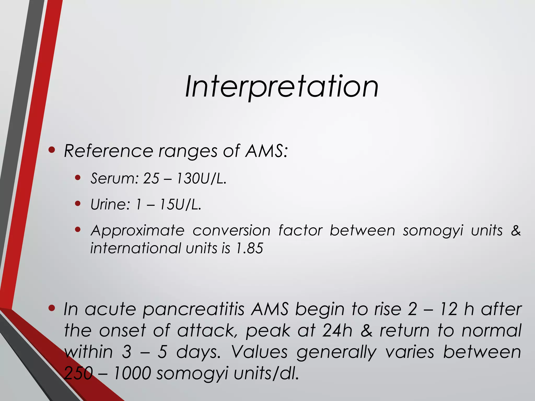 Interpretation
• Reference ranges of AMS:
• Serum: 25 – 130U/L.
• Urine: 1 – 15U/L.
• Approximate conversion factor between somogyi units &
international units is 1.85
• In acute pancreatitis AMS begin to rise 2 – 12 h after
the onset of attack, peak at 24h & return to normal
within 3 – 5 days. Values generally varies between
250 – 1000 somogyi units/dl.
 