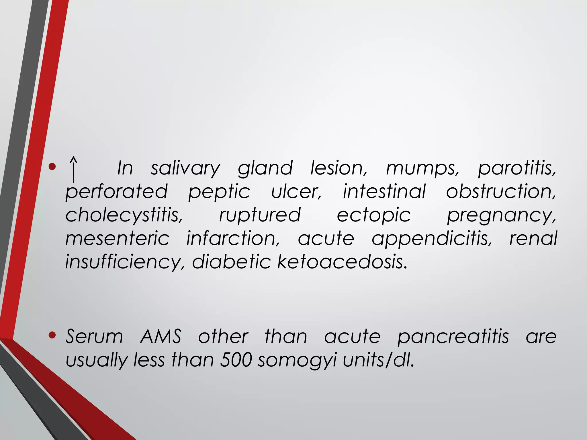 • In salivary gland lesion, mumps, parotitis,
perforated peptic ulcer, intestinal obstruction,
cholecystitis, ruptured ectopic pregnancy,
mesenteric infarction, acute appendicitis, renal
insufficiency, diabetic ketoacedosis.
• Serum AMS other than acute pancreatitis are
usually less than 500 somogyi units/dl.
 