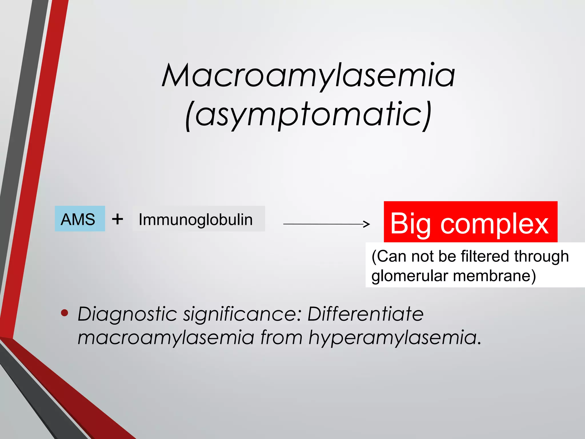 Macroamylasemia
(asymptomatic)
• Diagnostic significance: Differentiate
macroamylasemia from hyperamylasemia.
ImmunoglobulinAMS + Big complex
(Can not be filtered through
glomerular membrane)
 