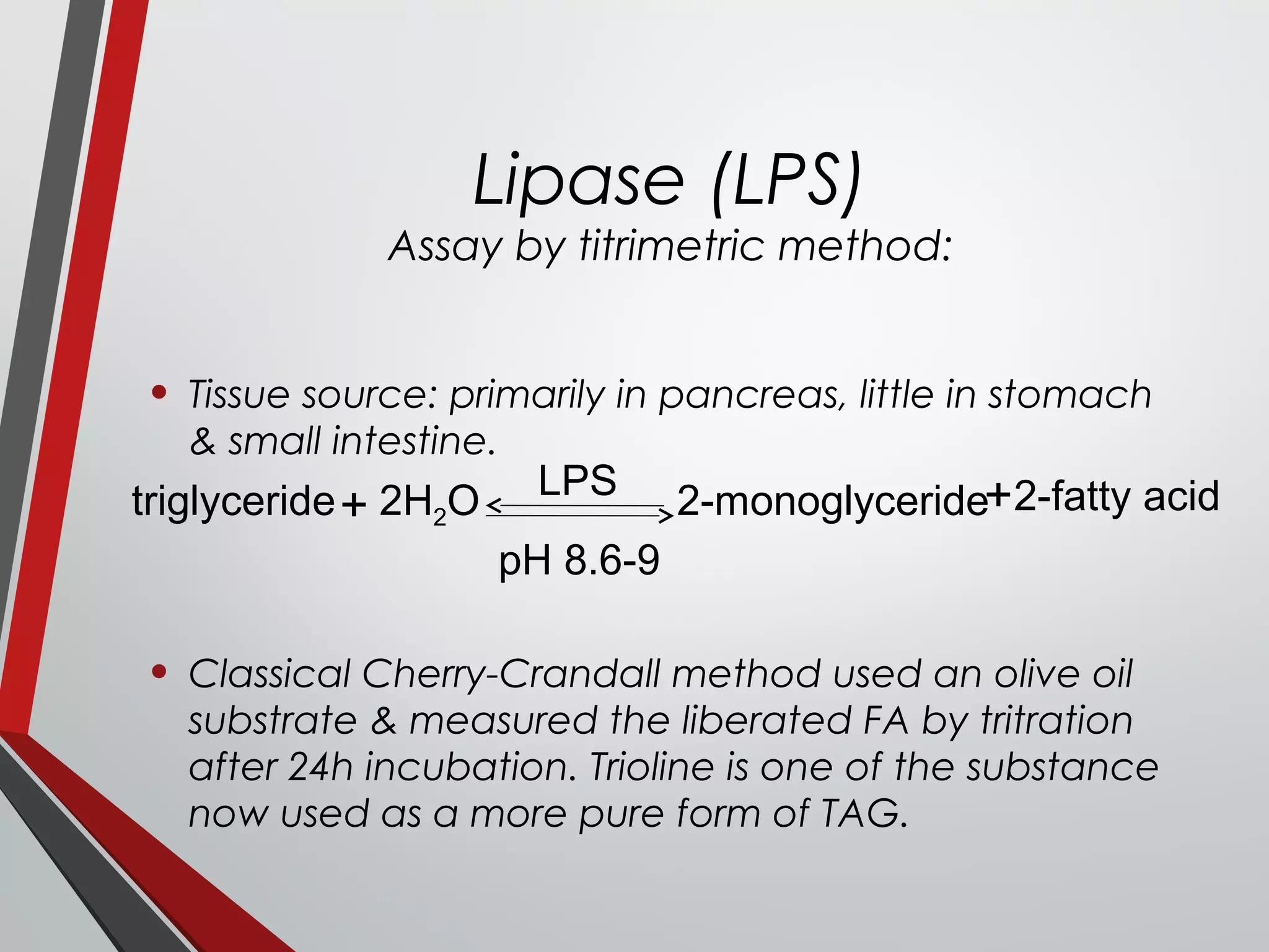 Lipase (LPS)
Assay by titrimetric method:
• Tissue source: primarily in pancreas, little in stomach
& small intestine.
• Classical Cherry-Crandall method used an olive oil
substrate & measured the liberated FA by tritration
after 24h incubation. Trioline is one of the substance
now used as a more pure form of TAG.
triglyceride+ 2H2O LPS
pH 8.6-9
2-monoglyceride+2-fatty acid
 