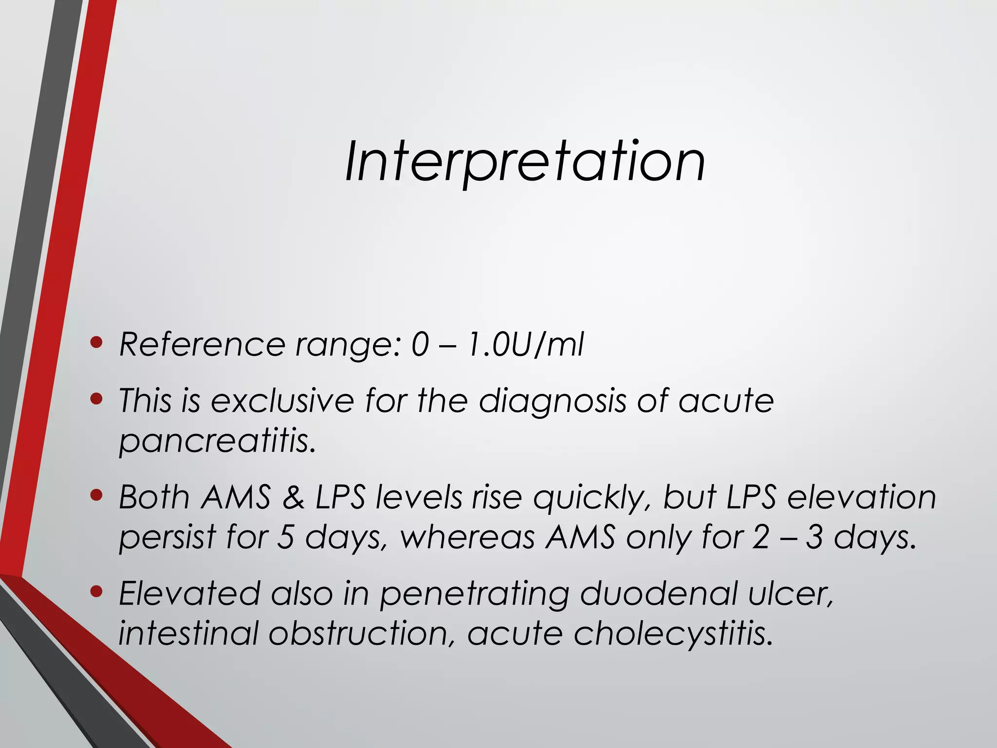 Interpretation
• Reference range: 0 – 1.0U/ml
• This is exclusive for the diagnosis of acute
pancreatitis.
• Both AMS & LPS levels rise quickly, but LPS elevation
persist for 5 days, whereas AMS only for 2 – 3 days.
• Elevated also in penetrating duodenal ulcer,
intestinal obstruction, acute cholecystitis.
 