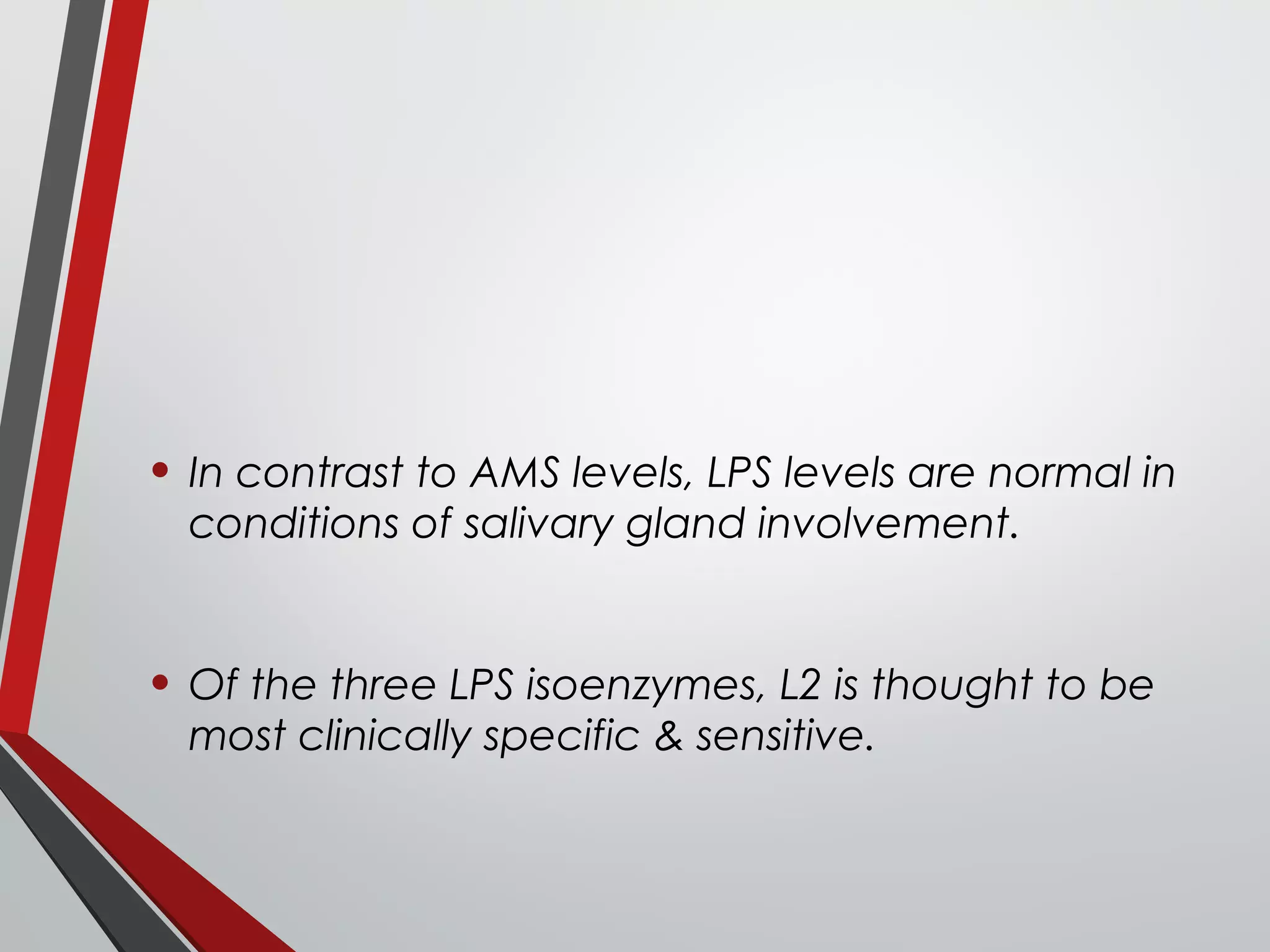 • In contrast to AMS levels, LPS levels are normal in
conditions of salivary gland involvement.
• Of the three LPS isoenzymes, L2 is thought to be
most clinically specific & sensitive.
 