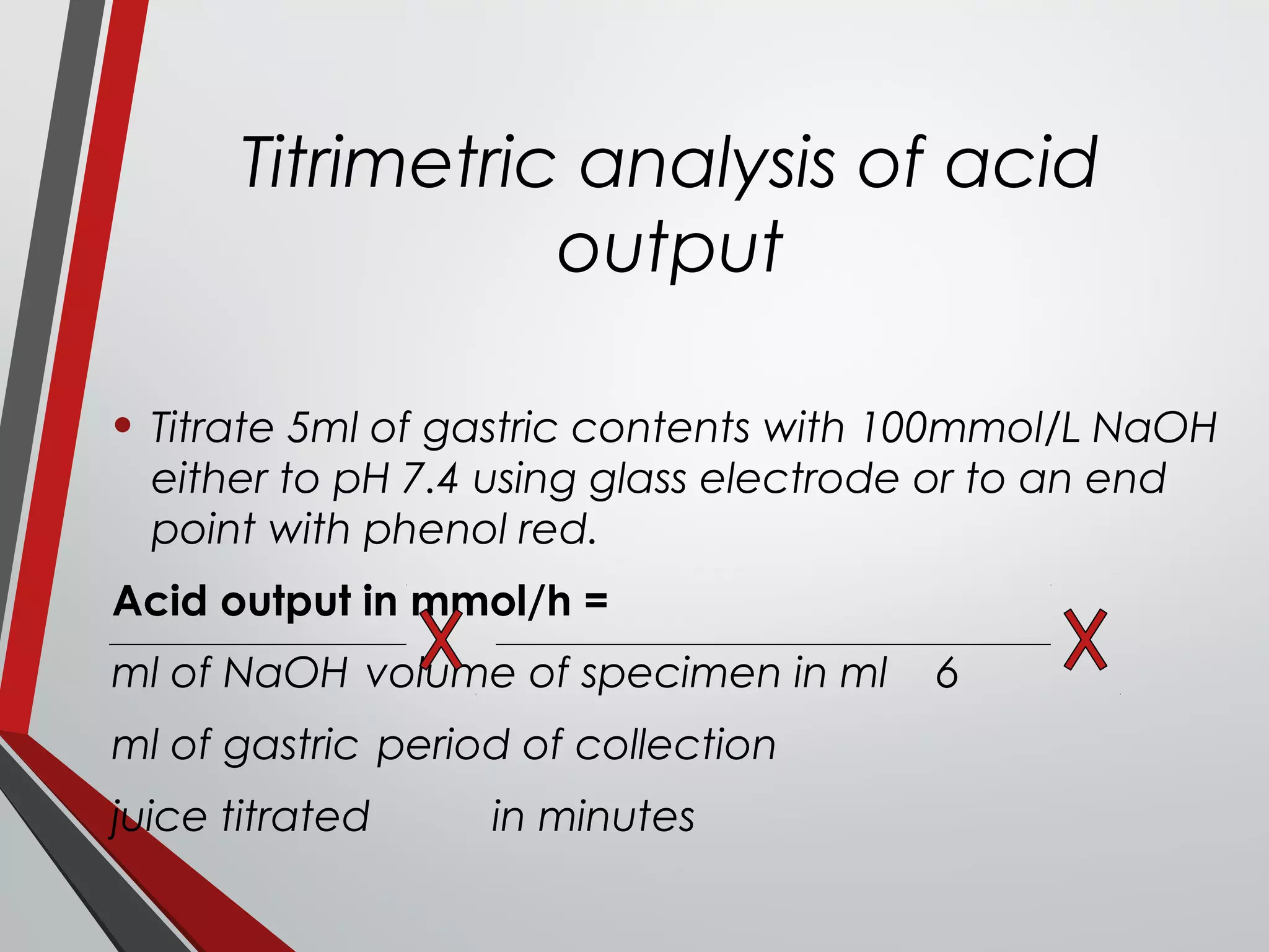 Titrimetric analysis of acid
output
• Titrate 5ml of gastric contents with 100mmol/L NaOH
either to pH 7.4 using glass electrode or to an end
point with phenol red.
Acid output in mmol/h =
ml of NaOH volume of specimen in ml 6
ml of gastric period of collection
juice titrated in minutes
 