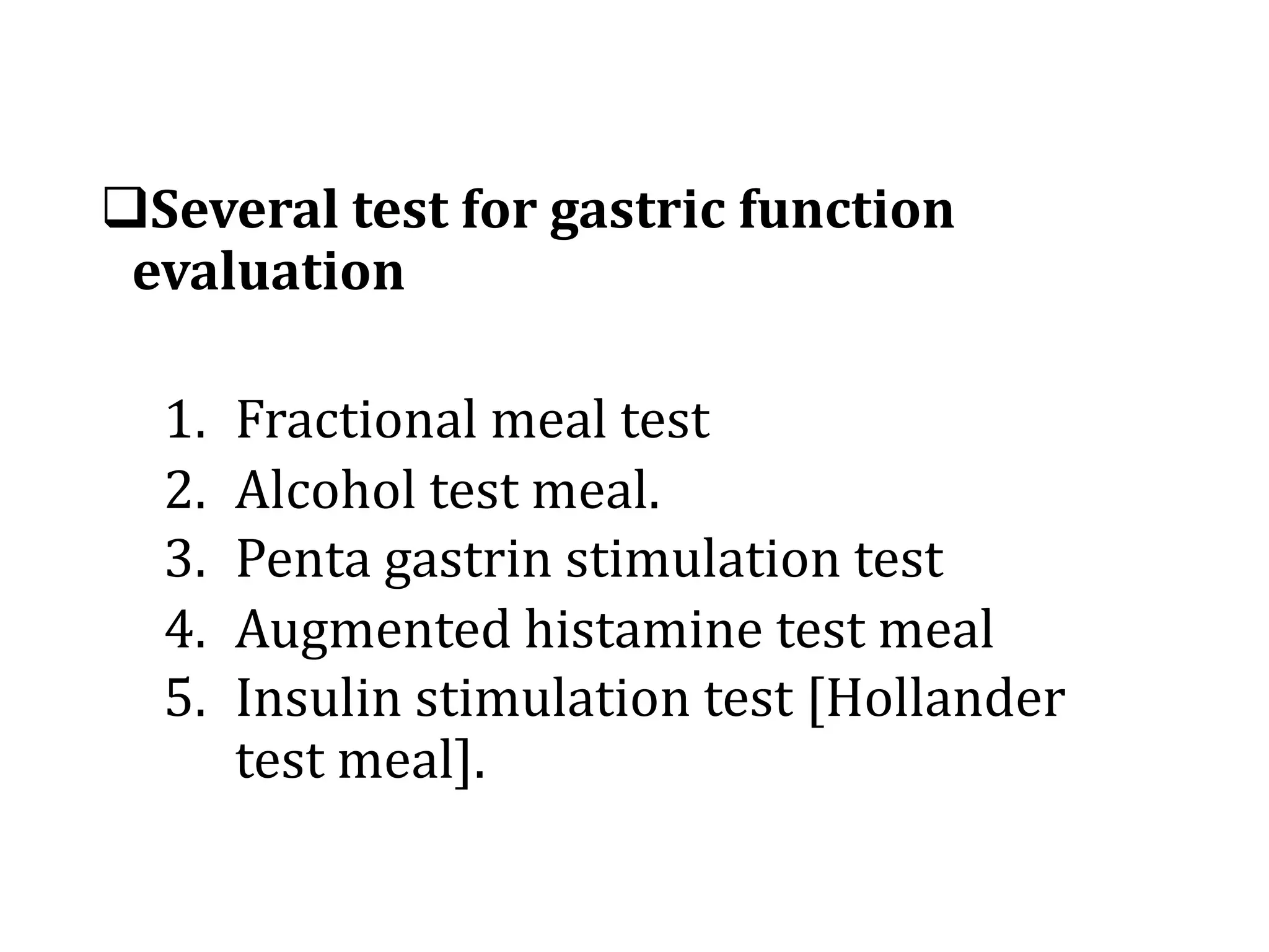 qSeveral	test	for	gastric	function	
evaluation
1. Fractional	meal	test
2. Alcohol	test	meal.
3. Penta	gastrin	stimulation	test
4. Augmented	histamine	test	meal
5. Insulin	stimulation	test	[Hollander	
test	meal].
 
