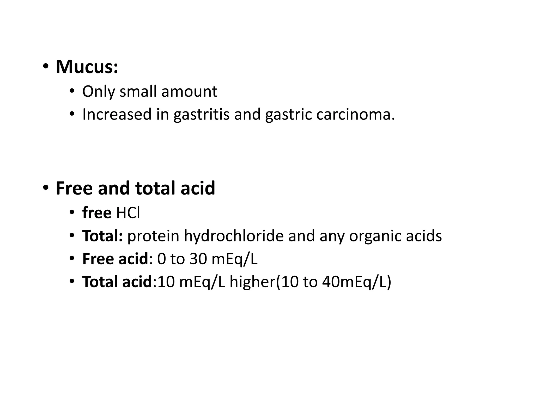 • Mucus:
• Only small amount
• Increased in gastritis and gastric carcinoma.
• Free and total acid
• free HCl
• Total: protein hydrochloride and any organic acids
• Free acid: 0 to 30 mEq/L
• Total acid:10 mEq/L higher(10 to 40mEq/L)
 