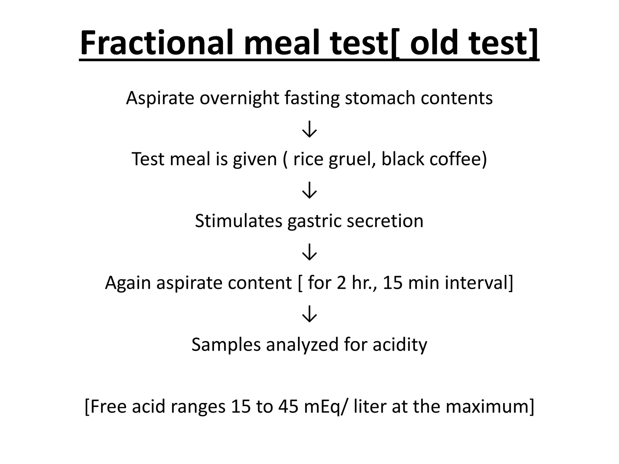 Fractional meal test[ old test]
Aspirate overnight fasting stomach contents
↓
Test meal is given ( rice gruel, black coffee)
↓
Stimulates gastric secretion
↓
Again aspirate content [ for 2 hr., 15 min interval]
↓
Samples analyzed for acidity
[Free acid ranges 15 to 45 mEq/ liter at the maximum]
 
