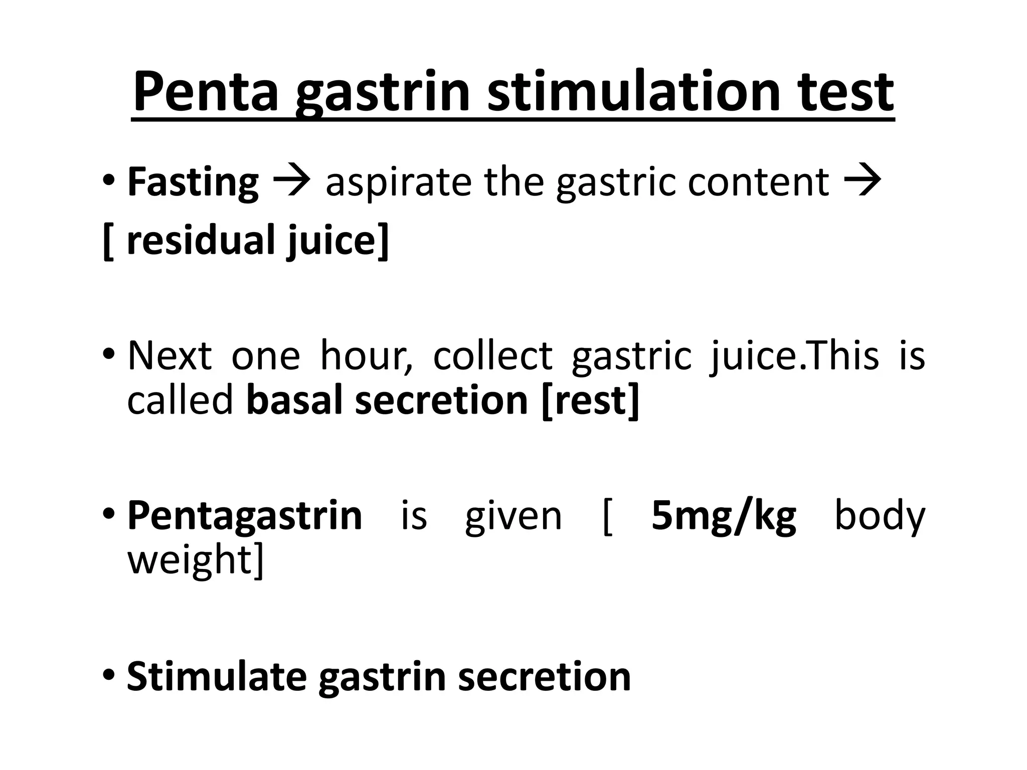Penta gastrin stimulation test
• Fasting à aspirate the gastric content à
[ residual juice]
• Next one hour, collect gastric juice.This is
called basal secretion [rest]
• Pentagastrin is given [ 5mg/kg body
weight]
• Stimulate gastrin secretion
 