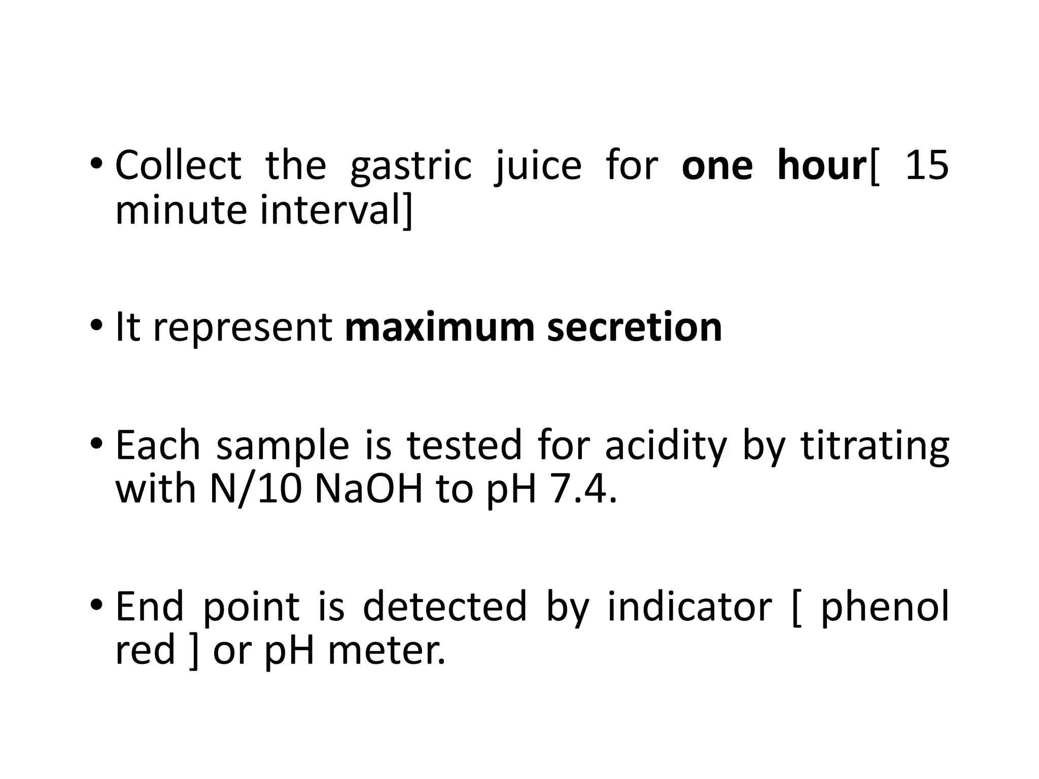 • Collect the gastric juice for one hour[ 15
minute interval]
• It represent maximum secretion
• Each sample is tested for acidity by titrating
with N/10 NaOH to pH 7.4.
• End point is detected by indicator [ phenol
red ] or pH meter.
 