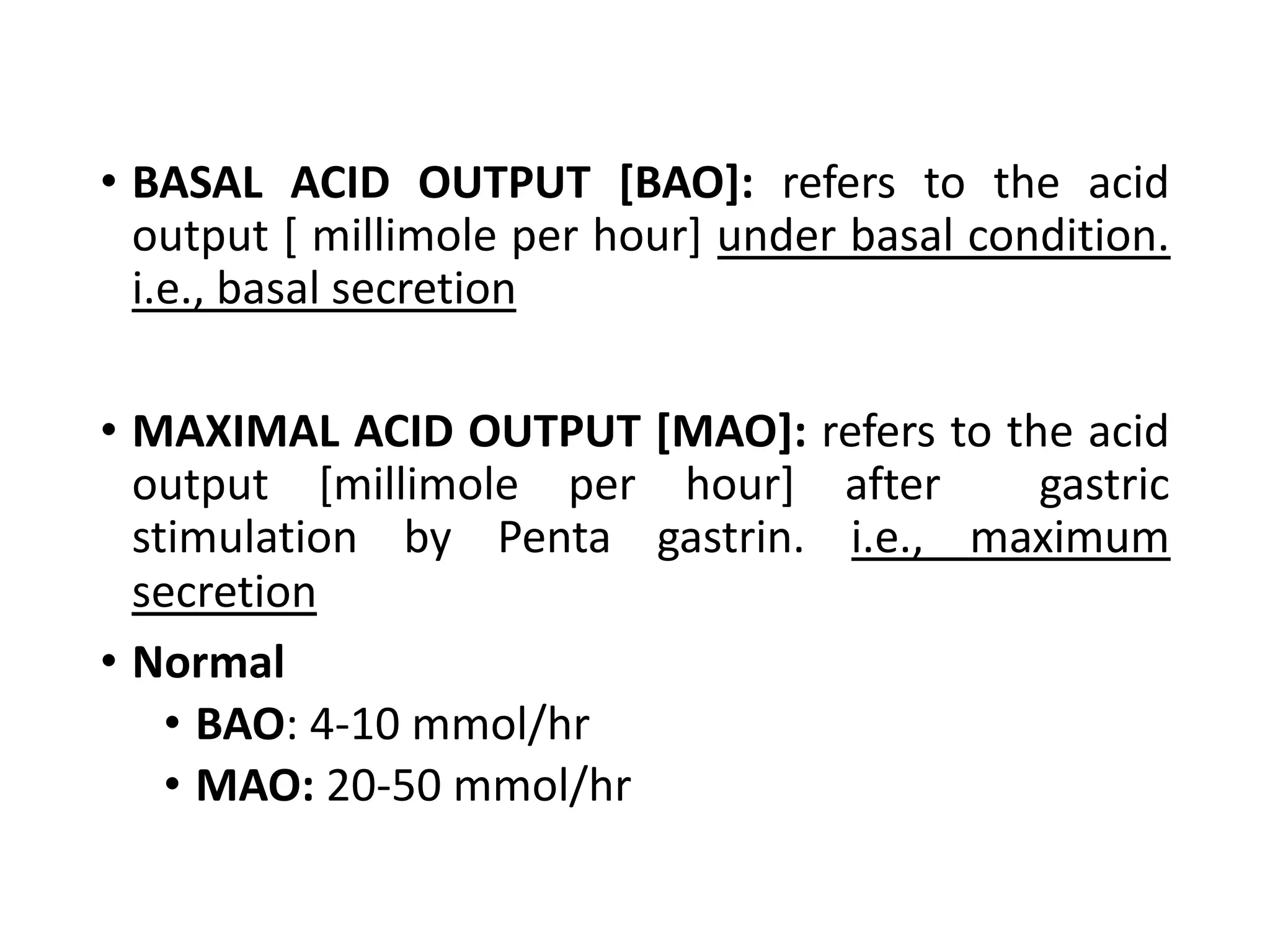 • BASAL ACID OUTPUT [BAO]: refers to the acid
output [ millimole per hour] under basal condition.
i.e., basal secretion
• MAXIMAL ACID OUTPUT [MAO]: refers to the acid
output [millimole per hour] after gastric
stimulation by Penta gastrin. i.e., maximum
secretion
• Normal
• BAO: 4-10 mmol/hr
• MAO: 20-50 mmol/hr
 