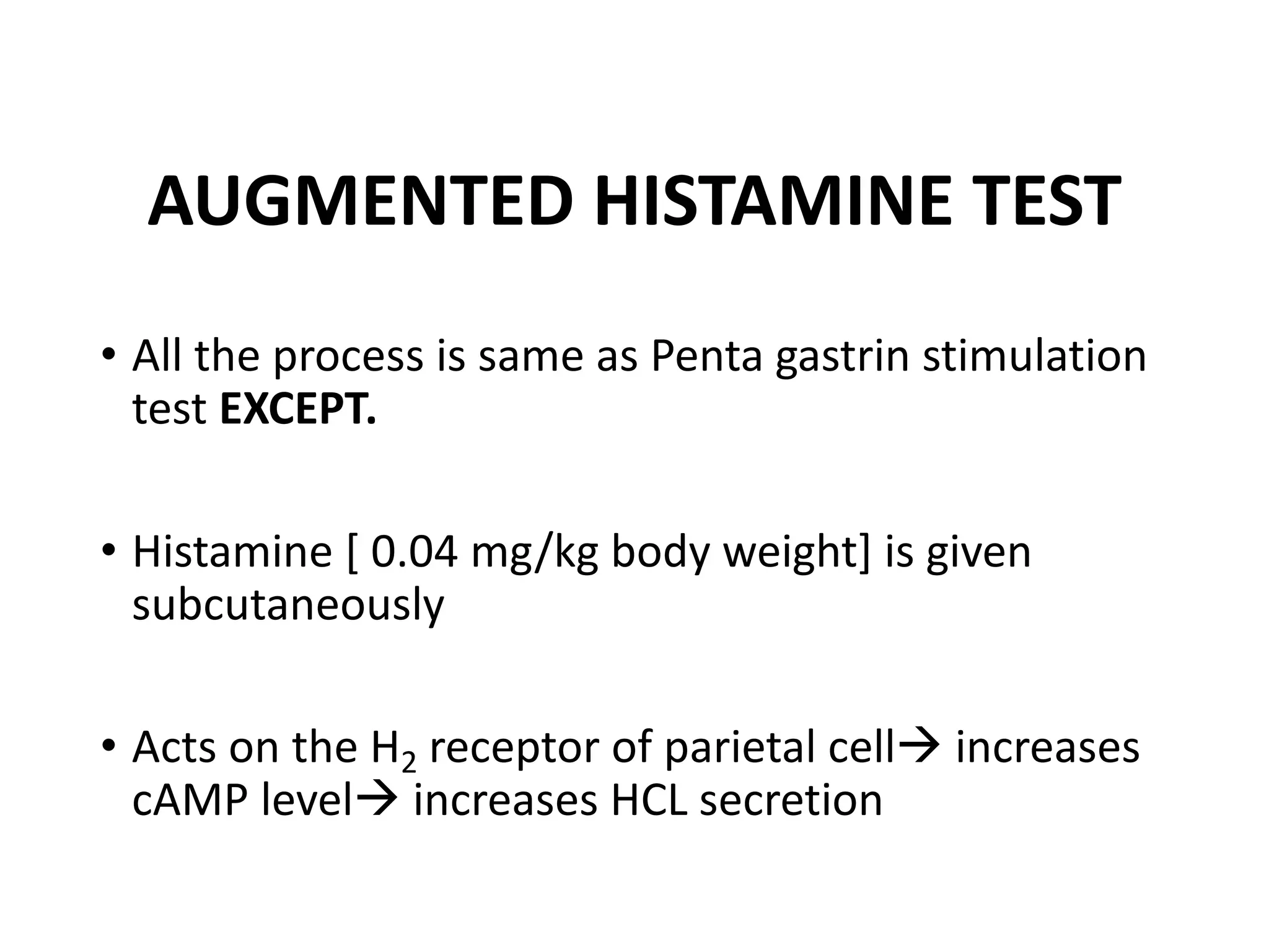 AUGMENTED HISTAMINE TEST
• All the process is same as Penta gastrin stimulation
test EXCEPT.
• Histamine [ 0.04 mg/kg body weight] is given
subcutaneously
• Acts on the H2 receptor of parietal cellà increases
cAMP levelà increases HCL secretion
 