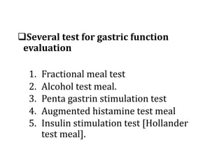 qSeveral	test	for	gastric	function	
evaluation
1. Fractional	meal	test
2. Alcohol	test	meal.
3. Penta	gastrin	stimulation	test
4. Augmented	histamine	test	meal
5. Insulin	stimulation	test	[Hollander	
test	meal].
 