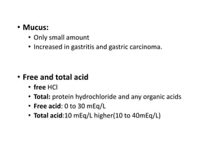 • Mucus:
• Only small amount
• Increased in gastritis and gastric carcinoma.
• Free and total acid
• free HCl
• Total: protein hydrochloride and any organic acids
• Free acid: 0 to 30 mEq/L
• Total acid:10 mEq/L higher(10 to 40mEq/L)
 