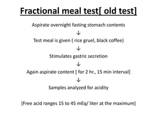 Fractional meal test[ old test]
Aspirate overnight fasting stomach contents
↓
Test meal is given ( rice gruel, black coffee)
↓
Stimulates gastric secretion
↓
Again aspirate content [ for 2 hr., 15 min interval]
↓
Samples analyzed for acidity
[Free acid ranges 15 to 45 mEq/ liter at the maximum]
 