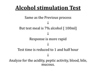 Alcohol	stimulation	Test
Same	as	the	Previous	process
↓
But	test	meal	is	7%	alcohol	[	100ml]
↓
Response	is	more	rapid
↓
Test	time	is	reduced	to	1	and	half	hour
↓
Analyze	for	the	acidity,	peptic	activity,	blood,	bile,	
mucous.
 
