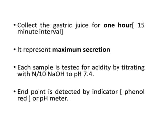 • Collect the gastric juice for one hour[ 15
minute interval]
• It represent maximum secretion
• Each sample is tested for acidity by titrating
with N/10 NaOH to pH 7.4.
• End point is detected by indicator [ phenol
red ] or pH meter.
 