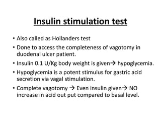Insulin stimulation test
• Also called as Hollanders test
• Done to access the completeness of vagotomy in
duodenal ulcer patient.
• Insulin 0.1 U/Kg body weight is givenà hypoglycemia.
• Hypoglycemia is a potent stimulus for gastric acid
secretion via vagal stimulation.
• Complete vagotomy à Even insulin givenà NO
increase in acid out put compared to basal level.
 
