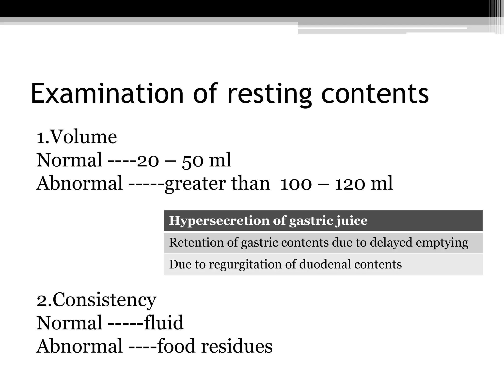 Examination of resting contents
1.Volume
Normal ----20 – 50 ml
Abnormal -----greater than 100 – 120 ml
Hypersecretion of gastric juice
Retention of gastric contents due to delayed emptying
Due to regurgitation of duodenal contents

2.Consistency
Normal -----fluid
Abnormal ----food residues

 