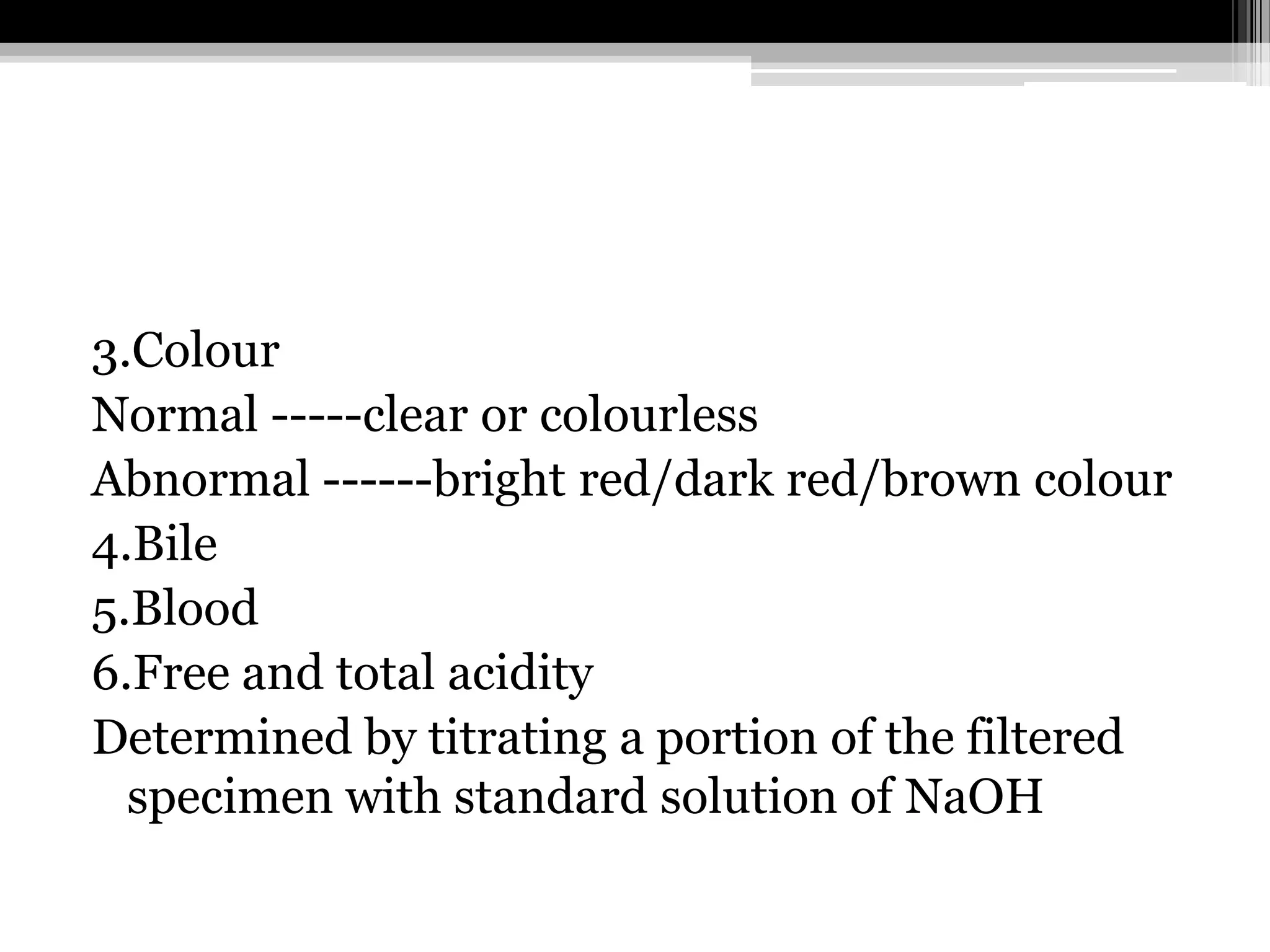 3.Colour
Normal -----clear or colourless
Abnormal ------bright red/dark red/brown colour
4.Bile
5.Blood
6.Free and total acidity
Determined by titrating a portion of the filtered
specimen with standard solution of NaOH

 