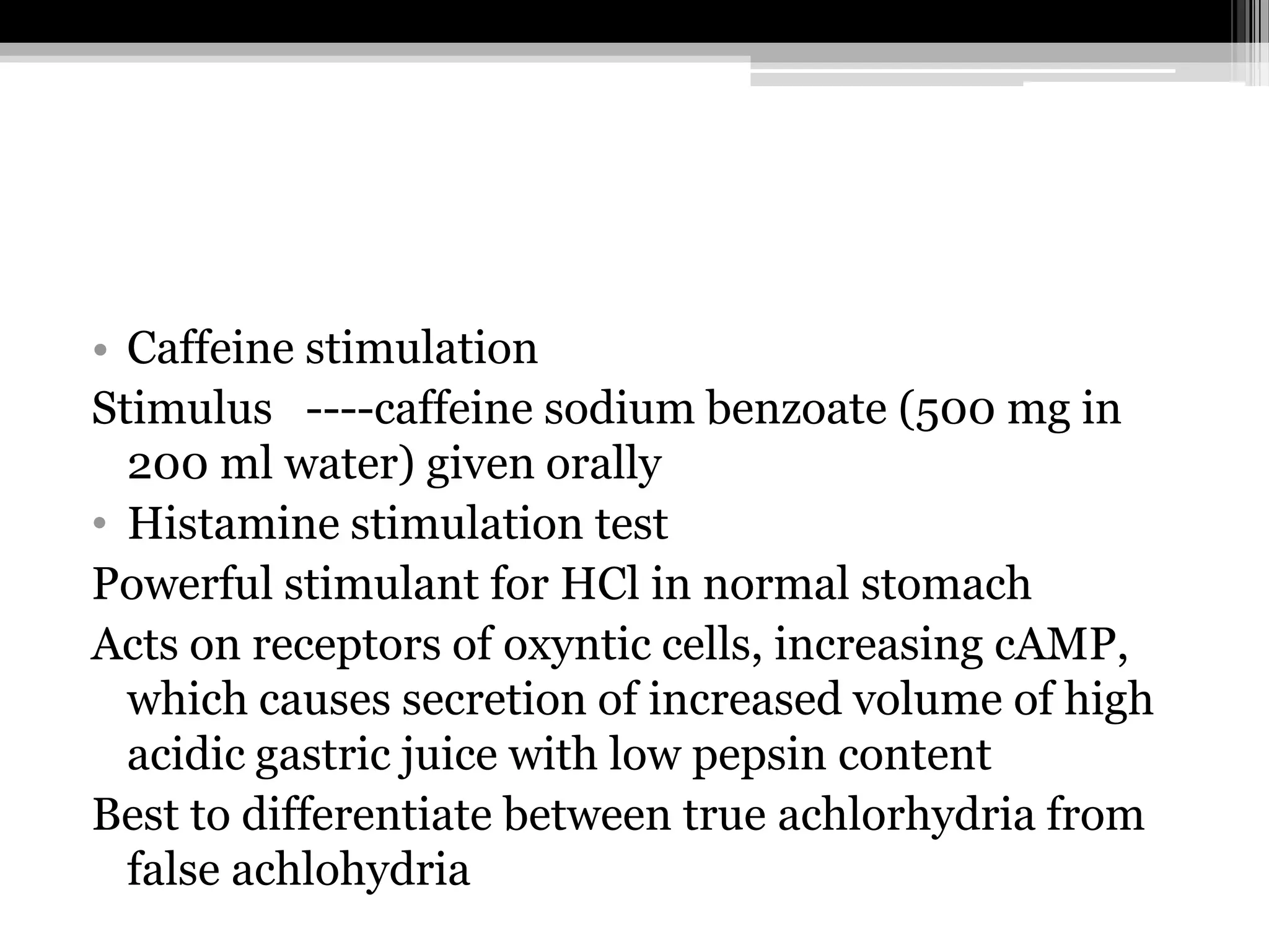 • Caffeine stimulation
Stimulus ----caffeine sodium benzoate (500 mg in
200 ml water) given orally
• Histamine stimulation test
Powerful stimulant for HCl in normal stomach
Acts on receptors of oxyntic cells, increasing cAMP,
which causes secretion of increased volume of high
acidic gastric juice with low pepsin content
Best to differentiate between true achlorhydria from
false achlohydria

 