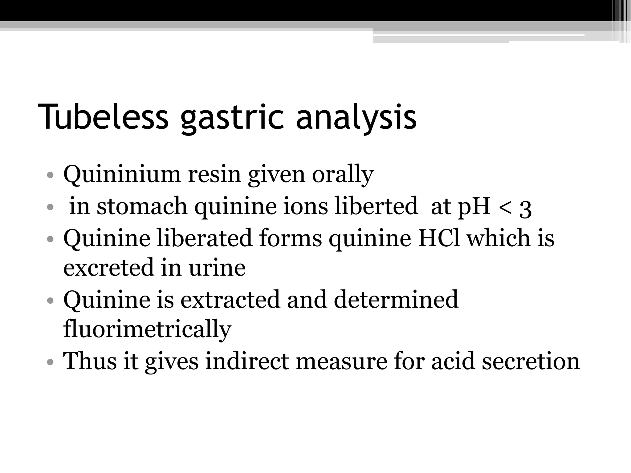Tubeless gastric analysis
• Quininium resin given orally
• in stomach quinine ions liberted at pH < 3
• Quinine liberated forms quinine HCl which is
excreted in urine
• Quinine is extracted and determined
fluorimetrically
• Thus it gives indirect measure for acid secretion

 